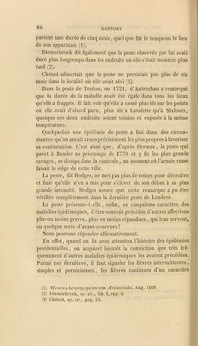 partout une cluree dc cinq mois, quelque ful le temps on le lieu tie son apparition (1). Diemerbroek dit figalement que la peste observde par lui avait dure plus longtemps dans les endroits ou elle s’etait montree plus tard (2). Chenot admeltait que la peste ne persislait pas plus de six mois dans la localite oil elle avait s6vi (3). Dans la peste de Toulon, en 1721, d’Antrechau a remarque que la duree de la maladie avait 6te egale dans tous les lieux qu’elle a frappes. II fait voir qu’elle a cesse plus totsur les points ou elle avait d’abord paru, plus tot a Lavaletle qu’a Sixfours, quoique ces deux endroits soient voisins et exposes a la meme temperature. Quelquefois une epiddmie de peste a fini dans des circon- stances qu’on aurait crues precisement les plus propres a favoriser sa continuation. C’est. ainsi que, d’apres Orroeus, la peste qui parut a Bender au prinlemps de 1770 et y fit les plus grands ravages, se dissipadans la canicule, au moment ou l’armee russe faisail le sidge de cette ville. La peste, dit Hodges, ne met pas plus de temps pour decroitre et finir qu’elle n’en a mis pour s’elever de son debut a sa plus grande intensile. Hodges assure que cette remarque a pu etre verifiee complelement dans la deruiere peste de Londres. La peste presente-t-elle, enfin, ce cinquieme caractere des maladies epidemiques, d’etre souvent precedee d’autres afiections plus ou moins graves, plus ou moins repandues, qui leur servent, en quelque sorle d’avant-coureurs ? Nous pouvons rdpondre affirmativement. En elTet, quand on lit avec attention l’histoire des epidemies pestilentielles, on acquiert bientot la conviction que tres frd- quemmcnt d’autres maladies epidemiques les avaient precedees. Parmi ces dernieres, il faut signaler les licvres intermittentes, simples et pernicieuses, les fibvres continues d’un caraclfcre (1) Minerva heransgegeben von Archenliollz. Aug. 1S09. (2) Diemerbroek, o/>. cii., lib. I, cap. 3. (3) Ch6not, op. cil., pag. 33.