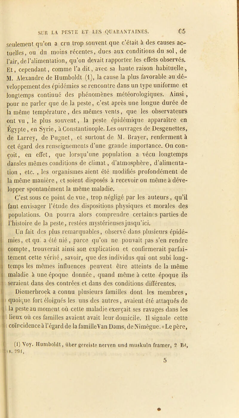 souletnenl qu’on a cru trop souvent que c’fHait k des causes ac- tuelles, ou du moins recentes, dues aux conditions du sol, de Pair, del’alimenlation, qu’on devait rapporter les diets observds. Et, cependant, corame 1’a dit, avec sa haute raison habiluelle, M. Alexandre de Humboldt (1), la cause la plus favorable au de- veloppementdes epidemies se rencontre dans un type uniforme et longtemps continue des phenomenes meteorologiques. Ainsi, pour ne parler que de la peste, c’est apres une longue duree de la meme temperature , des memes vents, que les observateurs ont vu , le plus souvent, la peste epidemique apparaitre en Egypte, en Syrie, a Constantinople. Les ouvrages de Desgenettes, de Larrey, de Pugnet, et surtout de M. Brayer, renferment a cet egard des renseignements d’une grande importance. On con- coit, en effet, que lorsqu’une population a vecu longtemps dansles memes conditions de climat, d’almosphere, d’alimenta- lioxi, etc. , les organismes aient ete modifies profondement de la meme maniere, et soient disposes a recevoir ou meme a deve- i lopper spontanement la meme maladie. C’est sous ce point de vue, trop neglige par les auteurs , qu’il faul envisager l’etude des dispositions physiques et morales des populations. On pourra alors comprendre certaines parties de rhistoire de la peste, restees mysterieusesjusqu’ici. Un fail des plus remarquables, observe dans plusieurs epide- mies, et qu. a ete nie , parce qu’on nc pouvait pas s’en rendre > compte, trouverait ainsi son explication et confirmerait parfai- i tement cette verite, savoir, que des individus qui ont subi long- . temps les memes influences peuvent etre alteints de la meme maladie a une epoque donnec , quand meme a cette epoque ils seraient dans des contrees et dans des conditions dillerentcs. Diemerbroek a connu plusieurs families dont les membres , quoiquc fort eloignes les uns des autres, avaient ete allaqu^s de , la peste au moment ou cette maladie exercait ses ravages dans les ; lieux ou ces families avaient avail leur domicile. II signale cette ii coincidence a 1’egard de la familleVan Dams, deNimegue. «Le pere, (I) Voy. Humboldt, ilber gcreiste nerven und muskuln framer, 2 B<i, I s. 291,