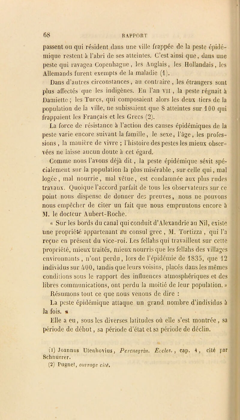 passent oil qui resident dans une villc frappdc de la peste epide- mique restenl a l’abri de ses alteintes. C’cst ainsi que, dans unc peste qui ravagea Copenhague, les Anglais, les Hollandais, les Allemands furent exempts de la maladie (1). Dans d’autres circonstances, an contraire , les Strangers sent plus affeetds que les indigenes. En l’an vn , la peste regnait a Daniieltc ; les Turcs, qui composaient alors les deux tiers de la population de la ville, ne subissaient que 8 alteintes sur 100 qui frappaient les Francais et les Grecs (2). La force de resistance a Taction des causes epidemiques de la peste varie encore suivant lafamille, le sexe, l’age, les profes- sions , la manierc de vivre ; Thistoire despestes les mieux obser- ves ne laisse aucun doute a cet egard. Comme nous l’avons deja dit, la peste epidemique sevit spe- cialement sur la population la plus miserable , sur celle qui, mal logee, mal nourrie, mal velue, est condamnee aux plus rudes travaux, Quoique Taccord parfait de tous les observateurs sur cc point nous dispense de donner des preuves, nous ne pouvons nous empecher de ciler un fail que nous empruntons encore it M. le docteur Aubert-Roche. « Sur les bords du canal qui conduit d’Alexandrie au Nil, exisle une propriete appartenant a*u consul grec , M. Tortizza, qui l’a recue en present du vice-roi. Les fellahs qui travaillent sur cette propriete, mieux trades, mieux nourrisque les fellahs des villages environnants , n’ont perdu, lors de Tepidcmie de 1835, que 12 individus sur 400, landis que leurs voisins, places dans les memes conditions sous le rapport des influences almospheriques et des libres communications, out perdu la moitie de leur population.» Resumons tout ce que nous venous de dire : La peste dpidemique attaque un grand nombre d’individus it la fois. » Elle a eu, sous les diverses latitudes ou elle s’est montree, sa pdriode de debut, sa periode d'etat et sa periode de declin. (1) Joannus Utcnliovius, Perenegrin. Eicles., cap. A, citd par Schnurrer. (2) Pugnct, outrage citi.