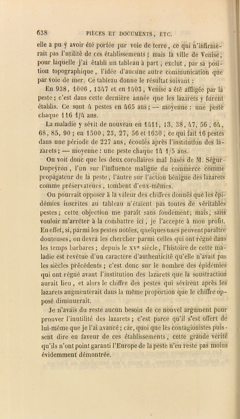 elle a pu y avoir 6l<5 portee par voic de terre, ce qui n’infirme- rait pas 1’utility de ces 6tablissemenls; mais la ville de Yenise, pour laquelle j’ai etabli un tableau a part, exclut, par sa posi- tion topographique , l’idec d’aucune autre communication que parvoie de mer. Ce tableau donne le resultat suivant: En 938, 1006 , 1347 et en 1^03, Venise a 6t6 affligee par la peste; c’est dans cette derniere annee que les lazarets y furcnt etablis. Ce sont 4 pestes en 465 ans; — moyenne : une peste chaque 116 1/4 ans. Lamaladie y sevit de nouveau en 1411, 13, 38, 47, 56 , 64, 68, 85, 90 ; en 1500 ,23, 27, 56 et 1630 , ce qui fait 16 pestes dans une p6riode de 227 ans, ecoules apres l’instilution des la- zarets; — moyenne : une peste chaque 14 1/5 ans. On voit done que les deux corollaires mal bases de M. Segur- Dupeyron , l’un sur l’influence maligne du commerce coniine propagateur de la peste, l’autre sur I’action beriigiie des lazarets comme prcservaleurs , tombenl d’eux-memes. On pourrait opposcr a la valeur des cliiffres donnes que les epi- demics inscrites au tableau n’etaient pas toutes de veritables pestes; cette objection me parait sans fondement; mais, saiis vouloir m’arreler a la combattre ici, je 1’accepte a mon profit. Eneffet,si, parmi les pestes notees, quelquesunes peuventparaitre douteuses, on devra les cliercher parmi cedes qui ont regne dans les temps barbares; depuis le xve siecle, 1’histoire de cette ma- ladie est revetue d’un caractere d’authenticile qu’elle n’avait pas les siecles precedents; c’est done sur le nombre des epidemics qui ont regne avant restitution des lazarets que la soustraction aurait lieu , et alors le chiffre des pestes qui sevirent apres les lazarets augmenterait dans la meme proportion que le chiffre op- pose diminuerait. Je n’avais du reste aucun besoin de ce nouvel argument pour prouver l’inutilile des lazarets; c’est parce qu’il s’est offert de lui-meme que je l’ai avance; car, quoi que les conlagionistes puis ■ sent dire en faveur de ces 6tablissenienis, cette grande verite qu’ils n’ont point garanti l’Europe de la peste ri’en reste pas moins evidemment demontree.