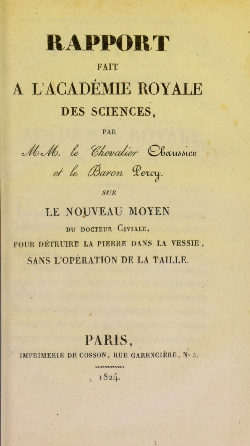 RAPPORT FAIT A L ACADÉMIE ROYALE DES SCIENCES, PAR SUR LE NOyVEAU MOYEN DU DOCTEUR ClVfALE, POUR DÉTRUIRE LA PIERRE DANS LA VESSIE , SANS L'OPÉRATION DE LA TAILLE. PARIS, IMPRIMERIE DECOSSON, RUE GARENCIÈRE, N 5. , 1824.