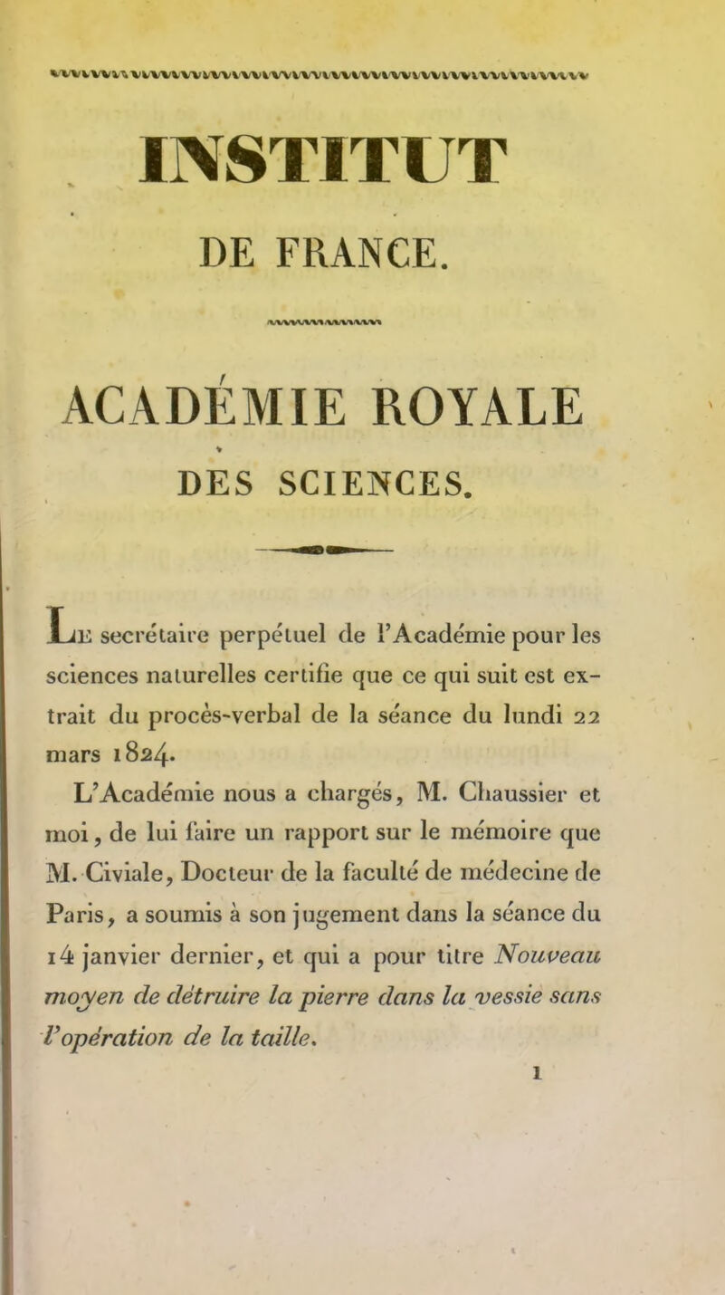 WVVVVVV^'VI/VVVVVVVVVVVi'VVVVVVVVt/VV^'VVVVVV'VVV'VWVVVVVVVVV INSTITUT DE FRANCE. ACADÉMIE ROYALE » DES SCIENCES. Le secrétaire perpéluel de l'Académie pour les sciences naturelles certifie que ce qui suit est ex- trait du procès-verbal de la séance du lundi 22 mars 1824. L'Académie nous a chargés, M. Chaussier et moi, de lui faire un rapport sur le mémoire que M. Civiale, Docteur de la faculté de médecine de Paris, a soumis à son jugement dans la séance du i4 janvier dernier, et qui a pour litre Nouueau moyen de détruire la pierre dans la vessie sans l'opération de la taille, 1