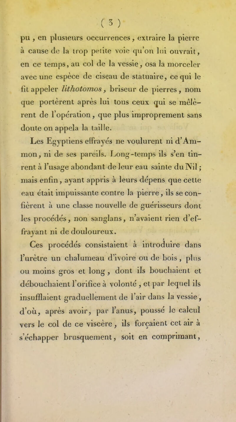 ( 5 ) pu , en plusieurs occurrences, extraire la pierre à cause de la trop petite voie qu'on lui ouvrait, en ce temps, au col de la vessie, osa la morceler avec une espèce de ciseau de statuaire, ce qui le fit appeler lithotojnos, briseur de pierres, nom que portèrent après lui tous ceux qui se mêlè- rent de l'opération , que plus improprement sans doute on appela la taille. Les Egyptiens effrayés ne voulurent ni d'Am- mon, ni de ses pareils. Long-temps ils s'en tin- rent à l'usage abondant de leur eau sainte du Nil ; mais enfm, ayant appris à leurs dépens que cette eau était impuissante contre la pierre, ils se con- fièrent à une classe nouvelle de guérisseurs dont les procédés, non sanglans, n'avaient rien d'ef- frayant ni de douloureux. Ces procédés consistaient à introduire dans l'urètre un chalumeau d'ivoire ou de bois, plus ou moins gros et long, dont ils bouchaient et débouchaient forifice à volonté , et par lequel ils insufflaient graduellement de l'air dans la vessie, d'où, après avoir, par l'anus, poussé le calcul vers le col de ce viscère, ils forçaient cet air à s'échapper brusquement, soit en comprimant,