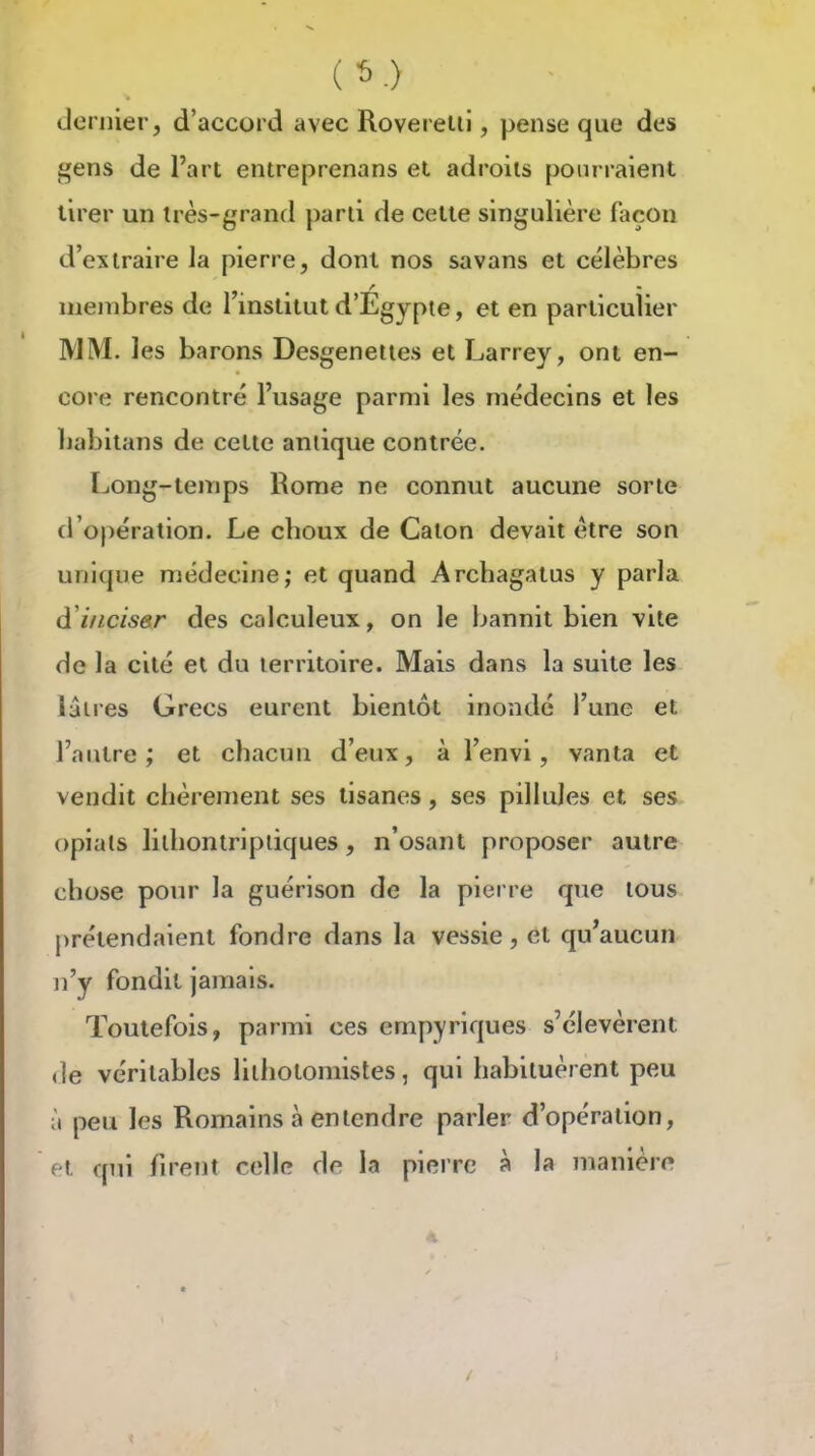 dernier, d'accord avec Roverelli, pense que des gens de l'art entreprenons et adroits pourraient tirer un très-grand parti de cette singulière façon d'extraire la pierre, dont nos savans et célèbres membres de 1 institut d'Egypte, et en particulier MM. les barons Desgeneiies et Larrey, ont en- core rencontré l'usage parmi les médecins et les babitans de cette antique contrée. IjOng-teiTips Rome ne connut aucune sorte d'opération. Le cboux de Calon devait être son unique médecine; et quand Arcbagatus y parla à'inciser des calculeux, on le bannit bien vite de la cité et du territoire. Mais dans la suite les lâires Grecs eurent bientôt inondé l'une et l'autre; et chacun d'eux, à l'envi, vanta et vendit chèrement ses tisanes, ses pillules et ses opials lilbontripliques, n'osant proposer autre chose pour la guérison de la pierre que tous prétendaient fondre dans la vessie, et qu'aucun n'y fondit jamais. Toutefois, parmi ces empyriques s'élevèrent de véritables lithotomistes, qui habituèrent peu à peu les Romains à entendre parler d'opération, et qui fu'ent celle de la pierre à la manière