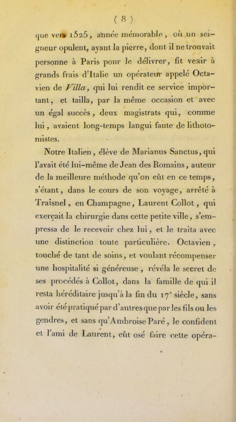 que vei» 1625, aYinée mémorable , où un sei- gneur opulent, ayant la pierre, dont il ne trouvait personne à Paris pour le délivrer, fit veair à grands frais d'Italie un opérateur appelé Octa- vien de Villa y qui lui rendit ce service impor- tant, et tailla, par la même occasion et avec un égal succès , deux magistrats qui, comme lui, avaient long-temps langui faute de litholo- mistes. Notre Italien, élève de Marlanus Sanctus,qui l'avait été lui-même de Jean des Romains, auteur de la meilleure méthode qu'on eût en ce temps, s'étant, dans le cours de son voyage, arrêté à Traîsnel, en Champagne, Laurent Collot, qui exerçait la chirurgie dans cette petite ville, s'em- pressa de le recevoir chez lui, et le traita avec une distinction toute particulière. Octavien , touché de tant de soins, et voulant récompenser une hospitalité si généreuse , révéla le secret de ses procédés à Collot, dans la famille de qui il resta héréditaire jusqu'à la fm du 17'siècle, sans avoir été pratiqué par d'autresque par les fils ou les gendres, et sans qu'AmbroiseParé, le confident el l'ami de Laurent, eût osé faire celte opéra-