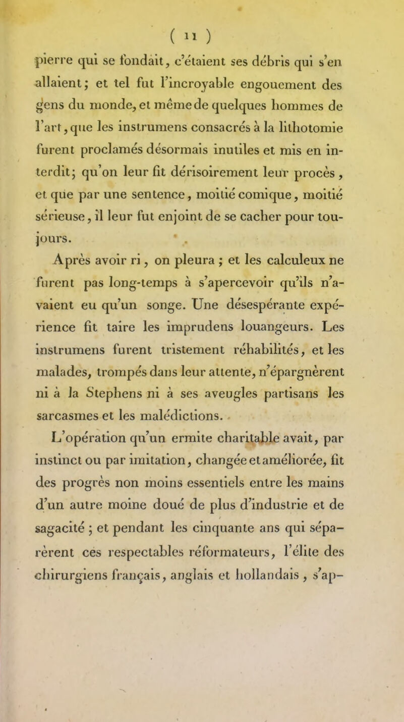 ( ) pierre qui se fondait, c'étaient ses débris qui s'en allaient; et tel fut l'incroyable engouement des gens du monde, et même de quelques hommes de l'art,que les instrumens consacrés à la litliotomie furent proclamés désormais inutiles et mis en in- terdit; qu'on leur fît dérisoirement leur procès , et que par une sentence, moitié comique, moitié sérieuse, il leur fut enjoint de se cacher pour tou- jours. Après avoir ri, on pleura ; et les calculeux ne furent pas long-temps à s'apercevoir qu'ils n'a- vaient eu qu'un songe. Une désespérante expé- rience fit taire les imprudens louangeurs. Les instrumens furent tristement réhabilités, et les malades, trompés dans leur attente, n'épargnèrent ni à la Stephens ni à ses aveugles partisans les sarcasmes et les malédictions. L'opération qu'un ermite charitable avait, par instinct ou par imitation, changée et améliorée, fit des progrès non moins essentiels entre les mains d'un autre moine doué de plus d'industrie et de sagacité ; et pendant les cinquante ans qui sépa- rèrent ces respectables réformateurs, l'élite des chirurgiens français, anglais et hollandais , s'ap-