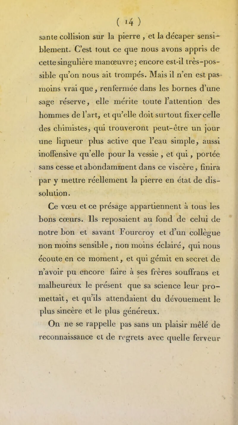 sanie collision sur la pierre , et la décaper sensî* bleiuent. C'est tout ce que nous avons appris de cette singulière manœuvre 3 encore est-il très-pos- sible qu'on nous ait trompés. Mais il n'en est pas moins vrai que, renfermée dans les bornes d'une sage réserve, elle mérite toute l'attention des hommes de l'art, et qu'elle doit surtout fixer celle des chimistes, qui trouveront peut-être un jour une liqueur plus active que l'eau simple, aussi inolfensive qu'elle pour la vessie , et qui, portée sans cesse et abondamment dans ce viscère, finira par y mettre réellement la pierre en état de dis- solution . Ce vœu et ce présage appartiennent à tous les bons cœurs. Ils reposaient au fond de celui de notre bon et savant Fourcroy et d'un collègue non moins sensible , non moins éclairé, qui nous écoute en ce moment, et qui gémit en secret de n'avoir pu encore faire à ses frères souffrans et malheureux le présent que sa science leur pro- mettait, et qu'ils attendaient du dévouement le plus sincère et le plus généreux. On ne se rappelle pas sans un plaisir mêlé de reconnaissance et de regrets avec quelle ferveur