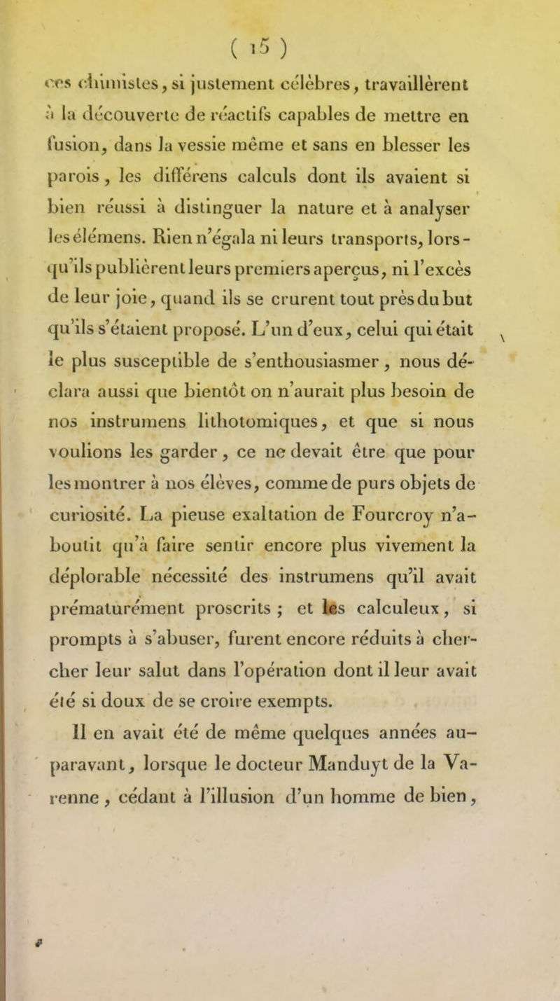 ( ' ) ers diiiuisles, si justement célèbres, travaillèrent li la tiocouverlo de réactifs ca{)ables de mettre en fusion, dans la vessie même et sans en blesser les parois, les différons calculs dont ils avaient si bien réussi à distinguer la nature et à analyser lesélémens. Rien n'égala ni leurs transports, lors- qu'ils publièrent leurs premiers aperçus, ni l'excès de leur joie, quand ils se crurent tout près du but qu'ils s'étaient proposé. L'un d'eux, celui qui était ^ le plus susceptible de s'enthousiasmer, nous dé- clara aussi que bientôt on n'aurait plus besoin de nos instrumens lithotomiques, et que si nous voulions les garder, ce ne devait être que pour les montrer à nos élèves, comme de purs objets de curiosité. La pieuse exaltation de Fourcroy n'a- boutit qu'à faire sentir encore plus vivement la déplorable nécessité des instrumens qu'il avait prématurément proscrits ; et les calculeux, si prompts à s'abuser, furent encore réduits à cher- cher leur salut dans l'opération dont il leur avait élé si doux de se croire exempts. 11 en avait été de même quelques années au- paravant, lorsque le docteur Manduyt de la Va- renne , cédant à l'illusion d'un homme de bien.