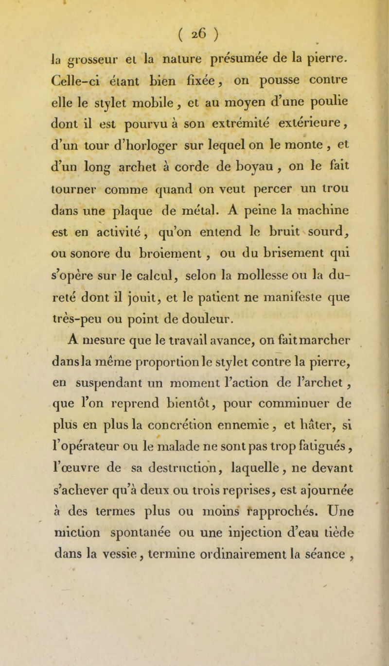 la grosseur ei la nalure présumée de la pierre. Celle-ci éiant bien fixée, on pousse contre elle le stylet mobile, et au moyen d'une poulie dont il est pourvu à son extrémité extérieure, d'un tour d'horloger sur lequel on le monte , et d'un long archet à corde de boyau , on le fait tourner comme quand on veut percer un trou dans une plaque de métal. A peine la machine est en activité, qu'on entend le bruit sourd^ ou sonore du broiement , ou du brisement qui s'opère sur le calcul, selon la mollesse ou la du- reté dont il jouit, et le patient ne manifeste que très-peu ou point de douleur. A mesure que le travail avance, on fait marcher dans la même proportion le stylet contre la pierre, en suspendant un moment l'action de l'archet, que l'on reprend bientôt, pour comminuer de plus en plus la concrétion ennemie, et huler, si l'opérateur ou le malade ne sont pas trop fatigués, l'œuvre de sa destruction, laquelle, ne devant s'achever qu'à deux ou trois reprises, est ajournée à des termes plus ou moins Rapprochés. Une miction spontanée ou une injection d'eau tiède dans la vessie, termine ordinairement la séance ,