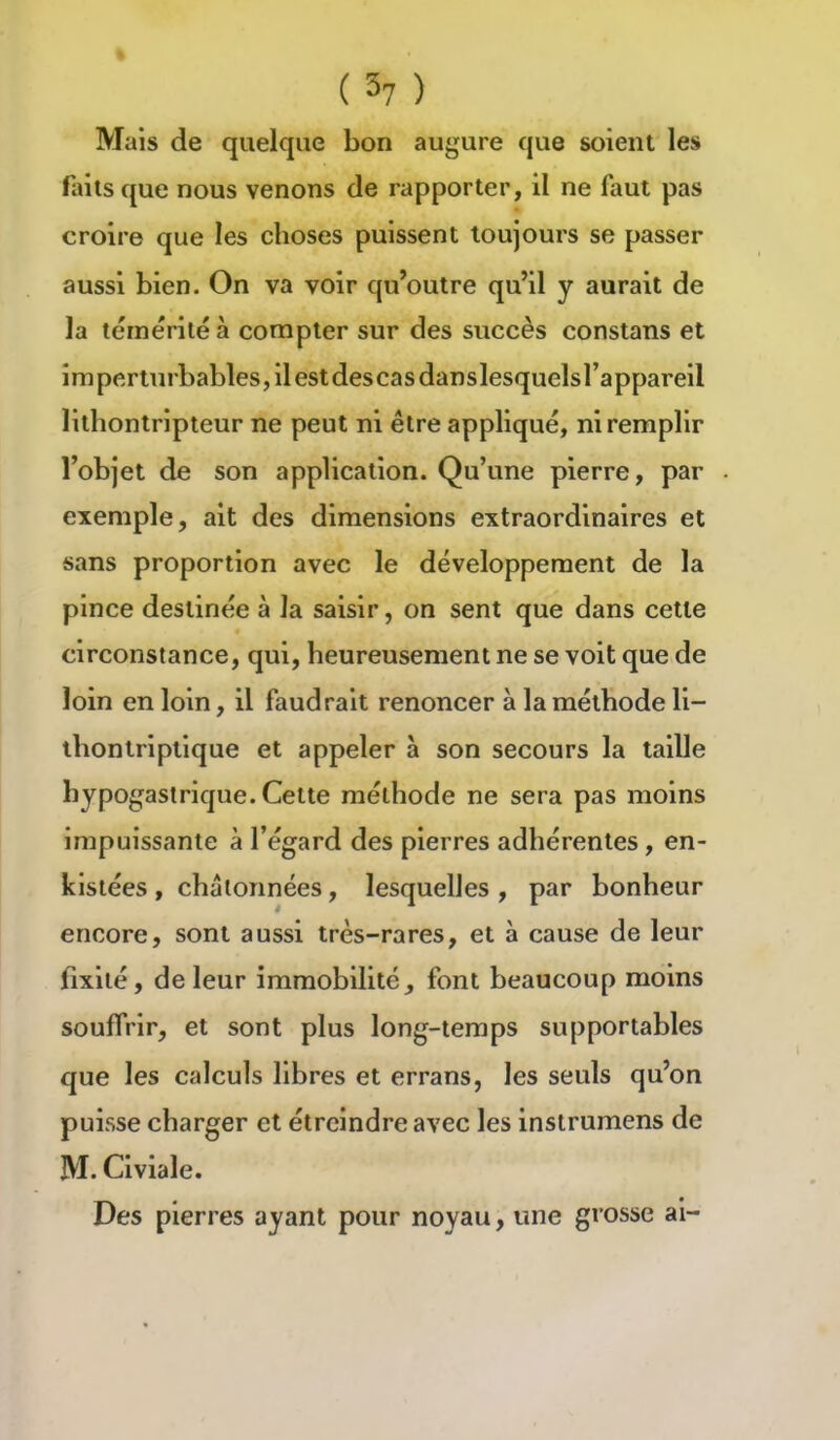 (3? ) Mais de quelque bon augure que soient les faits que nous venons de rapporter, il ne faut pas croire que les choses puissent toujours se passer aussi bien. On va voir qu'outre qu'il y aurait de la témérité à compter sur des succès constans et imperturbables, il est descasdanslesquelsl'appareil lithontripteur ne peut ni être appliqué, ni remplir l'objet de son application. Qu'une pierre, par exemple, ait des dimensions extraordinaires et sans proportion avec le développement de la pince destinée à la saisir, on sent que dans cette circonstance, qui, heureusement ne se voit que de loin en loin, il faudrait renoncer à la méthode li- ihontriptique et appeler à son secours la taille hypogastrique. Cette méthode ne sera pas moins impuissante à l'égard des pierres adhérentes, en- kislées , chalonnées, lesquelles , par bonheur encore, sont aussi très-rares, et à cause de leur fixité, de leur immobilité, font beaucoup moins souffrir, et sont plus long-temps supportables que les calculs libres et errans, les seuls qu'on puisse charger et étrcindre avec les inslrumens de M. Civiale. Des pierres ayant pour noyau, une grosse ai-