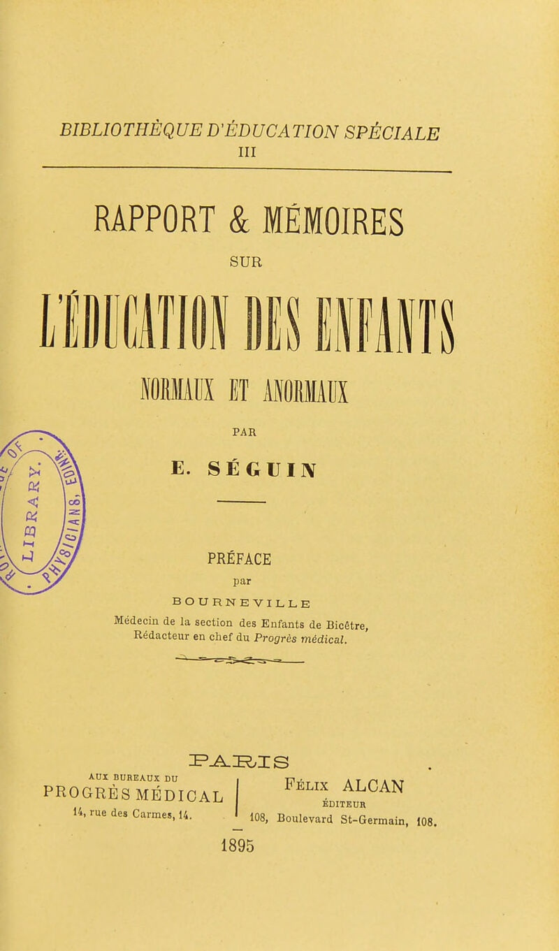 BIBLIOTHÈQUE D'ÉDUCATION SPÉCIALE III RAPPORT & MÉMOIRES SUR BOURNEVILLE Médecin de la section des Enfants de Bicêtre, Rédacteur en chef du Progrès médical. AUX BUREAUX DU . t;i., at /-< i PROGRÈS MÉDICAL ^™ ^^^^^ EDITEUR 14, rue des Carmes, 14. ^ 108, Boulevard St-Germain, 108. 1895