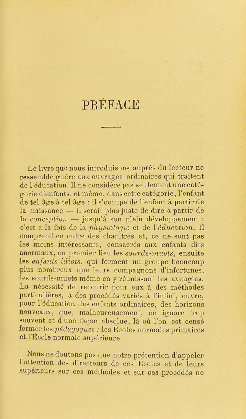 PRÉFACE Le livre que nous introduisons auprès du lecteur ne ressemble guère aux ouvrages ordinaires qui traitent de l'éducation. Il ne considère pas seulement une caté- gorie d'enfants, et même, dans cette catégorie, l'enfant de tel âge à tel âge : il s'occupe de l'enfant à partir de la naissance — il serait plus juste de dire à partir de la conception — jusqu'à son plein développement : c'est à la fois de la physiologie et de l'éducation. Il comprend en outre des chapitres et, ce ne sont pas les moins intéressants, consacrés aux enfants dits anormaux, en premier lieu les sourds-muets, ensuite les enfants idiots, qui forment un groupe beaucoup plus nombreux que leurs compagnons d'infortunes, les sourds-muets même en y réunissant les aveugles. La nécessité de recourir pour eux à des méthodes particulières, à des procédés variés à l'infini, ouvre, pour l'éducation des enfants ordinaires, des horizons nouveaux, que, malheureusement, on ignore trop souvent et d'une façon absolue, là où l'on est censé former les pédagogues : les Écoles normales primaires et l'École normale supérieure. ^ Nous ne doutons pas que notre prétention d'appeler l'attention des directeurs de ces Écoles et de leurs supérieurs sur ces méthodes et sur ces procédés ne