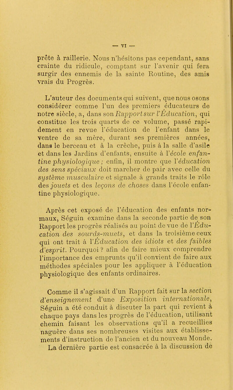 prête à raillerie. Nous n'hésitons pas cependant, sans crainte du ridicule, comptant sur l'avenir qui fera surgir des ennemis de la sainte Routine, des amis vrais du Progrès. L'auteur des documents qui suivent, que nous osons considérer comme l'un des premiers éducateurs de notre siècle, a, dans son Rapportsur l'Education^ qui constitue les trois quarts de ce volume, passé rapi- dement en revue l'éducation de l'enfant dans le ventre de sa mère, durant ses premières années, dans le berceau et à la crèche, puis à la salle d'asile et dans les Jardins d'enfants, ensuite à Vécole enfan- tine physiologique ; enfin, il montre que Véducation des sens spéciaux doit marcher de pair avec celle du système musculaire et signale à grands traits le rôle des jouets et des leçons de choses dans l'école enfan- tine physiologique. Après cet exposé de l'éducation des enfants nor- maux, Séguin examine dans la seconde partie de son Rapport les progrès réalisés au point de vue de l'Edu- cation des sourds-muets, et dans la troisième ceux qui ont trait à l'Éducation des idiots et des faibles d'esprit. Pourquoi ? afin de faire mieux comprendre l'importance des emprunts qu'il convient de faire aux méthodes spéciales pour les appliquer à l'éducation physiologique des enfants ordinaires. Comme il s'agissait d'un Rapport fait sur la section d'enseignement d'une Exposition internationale, Séguin a été conduit à discuter la part qui revient à chaque pays dans les progrès de l'éducation, utilisant chemin faisant les observations qu'il a recueillies naguère dans ses nombreuses visites aux établisse- ments d'instruction de l'ancien et du nouveau Monde. La dernière partie est consacrée à la discussion de