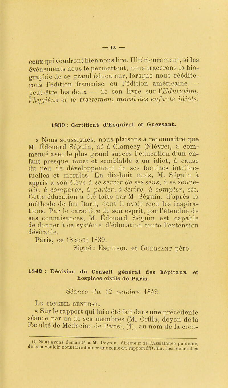 ceux qui voudront bien nous lire. Ultérieurement, si les événements nous le permettent, nous tracerons la bio- graphie de ce grand éducateur, lorsque nous réédite- rons l'édition française ou l'édition américaine — peut-être les deux — de son livre sur l'Education, l'hygiène et le tra,itement moral des enfants idiots. 1839 : Certificat d'Esquirol et Guersant. « Nous soussignés, nous plaisons à reconnaître que M. Edouard Séguin, né à Clamecy (Nièvre), a com- mencé avec le plus grand succès l'éducation d'un en- fant presque muet et semblable à un idiot, à cause du peu de développement de ses facultés intellec- tuelles et morales. En dix-huit mois, M. Séguin à appris à son élève à se servir de ses sens, à se souve- nir, à comparer^ à parler, à écrire, à compter, etc. Cette éducation a été faite par M. Séguin, d'après la méthode de feu Itard, dont il avait reçu les inspira- tions. Par le caractère de son esprit, par l'étendue de ses connaisances, M. Edouard Séguin est capable de donner à ce système d'éducation toute l'extension désirable. Paris, ce 18 août 1839. Signé : Esquirol et Guersant père. 1843 : Décision du Conseil général des hôpitaux et hospices civils de Paris. Séance du 12 octobre 1842. Le conseil général, « Sur le rapport qui lui a été fait dans une précédente séance par un de ses membres (M. Orfila, doyen delà Faculté de Médecine de Paris), (1), au nom de la com- (1) Nous avons demandé à M. Peyron, directeur de l'Assistance publique, î bien vouloir nous faire donner une copie du rapport d'Orflla. Les reclierclies