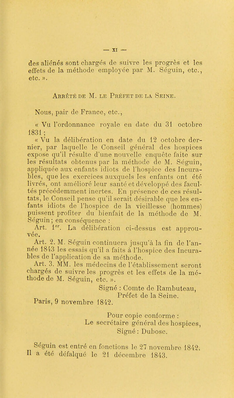 des aliénés sont chargés de suivre les progrès et les effets de la méthode employée par M. Séguin, etc., etc. ». Arrêté DE M. le Préfet de la Seine. Nous, pair de France, etc., « Vu l'ordonnance royale en date du 31 octobre 1831 ; « Vu la délibération en date du 12 octobre der- nier, par laquelle le Conseil général des hospices expose qu'il résulte d'une nouvelle enquête faite sur les résultats obtenus par la méthode de M. Séguin, appliquée aux enfants idiots de l'hospice des Incura- bles, que les exercices auxquels les enfants ont été livrés, ont amélioré leur santé et développé des facul- tés précédemment inertes. En présence de ces résul- tats, le Conseil pense qu'il serait désirable que les en- fants idiots de l'hospice de la vieillesse (hommes) puissent profiter du bienfait de la méthode de M. Séguin; en conséquence : Art. 1. La délibération ci-dessus est approu- vée. Art. 2. M. Séguin continuera jusqu'à la fin de l'an- née 1843 les essais qu'il a faits à l'hospice des Incura- bles de l'application de sa méthode. Art. 3. MM. les médecins de l'établissement seront chargés de suivre les progrès et les effets de la mé- thode de M. Séguin, etc. ». Signé : Comte de Rambuteau, Préfet de la Seine. Paris, 9 novembre 1842. Pour copie conforme : Le secrétaire général des hospices, Signé : Dubosc. Séguin est entré en fonctions le 27 novembre 1842. Il a été défalqué le 21 décembre 1843.