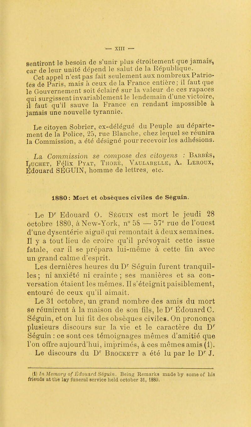 sentiront le besoin de s'unir plus étroitement que jamaiSj car de leur unité dépend le salut de la République. Cet appel n'est pas fait seulement aux nombreux Patrio- fés de Paris, mais à ceux de la France entière ; il faut que le Gouvernement soit éclairé sur la valeur de ces rapaces qui surgissent invariablement le lendemain d'une victoire, il faut qu'il sauve la France en rendant impossible à jamais une nouvelle tyrannie. Le citoyen Sobrier, ex-délégué du Peuple au départe- ment de la Police, 25, rue Blanche, chez lequel se réunira la Commission, a été désigné pour recevoir les adhésions. La Commission se compose des citoyens : Barbes, LucHET, Félix Pyat, Thoré, Vaulabelle, a. Leroux, Edouard SÉGUIN, homme de lettres, etc. 1880: Mort et obsèques civiles de Séguin. Le D Edouard 0. Séguin est mort le jeudi 28 octobre 1880, à New-York, n° 58 — 57'' rue de l'ouest d'une dysentérie aiguë qui remontait à deux semaines. Il y a tout lieu de croire qu'il prévoyait cette issue fatale, car il se prépara lui-même à cette fin avec un grand calme d'esprit. Les dernières heures du D' Séguin furent tranquil- les ; ni anxiété ni crainte ; ses manières et sa con- versation étaient les mêmes. Il s'éteignit paisiblement, entouré de ceux qu'il aimait. Le 31 octobre, un grand nombre des amis du mort se réunirent à la maison de son fils, le D Edouard G. Séguin, et on lui fit des obsèques civiles. On prononça plusieurs discours sur la vie et le caractère du D^ Séguin : ce sont ces témoignages mêmes d'amitié que l'on offre aujourd'hui, imprimés, à ces mômes amis (1). Le discours du D'' Brogkett a été lu par le D^ J. (l) In Momorn of Êdouard Séguin. Being Remaries made by sonieof lus frieuds at tlie lay funeral service held october 31, 1880.