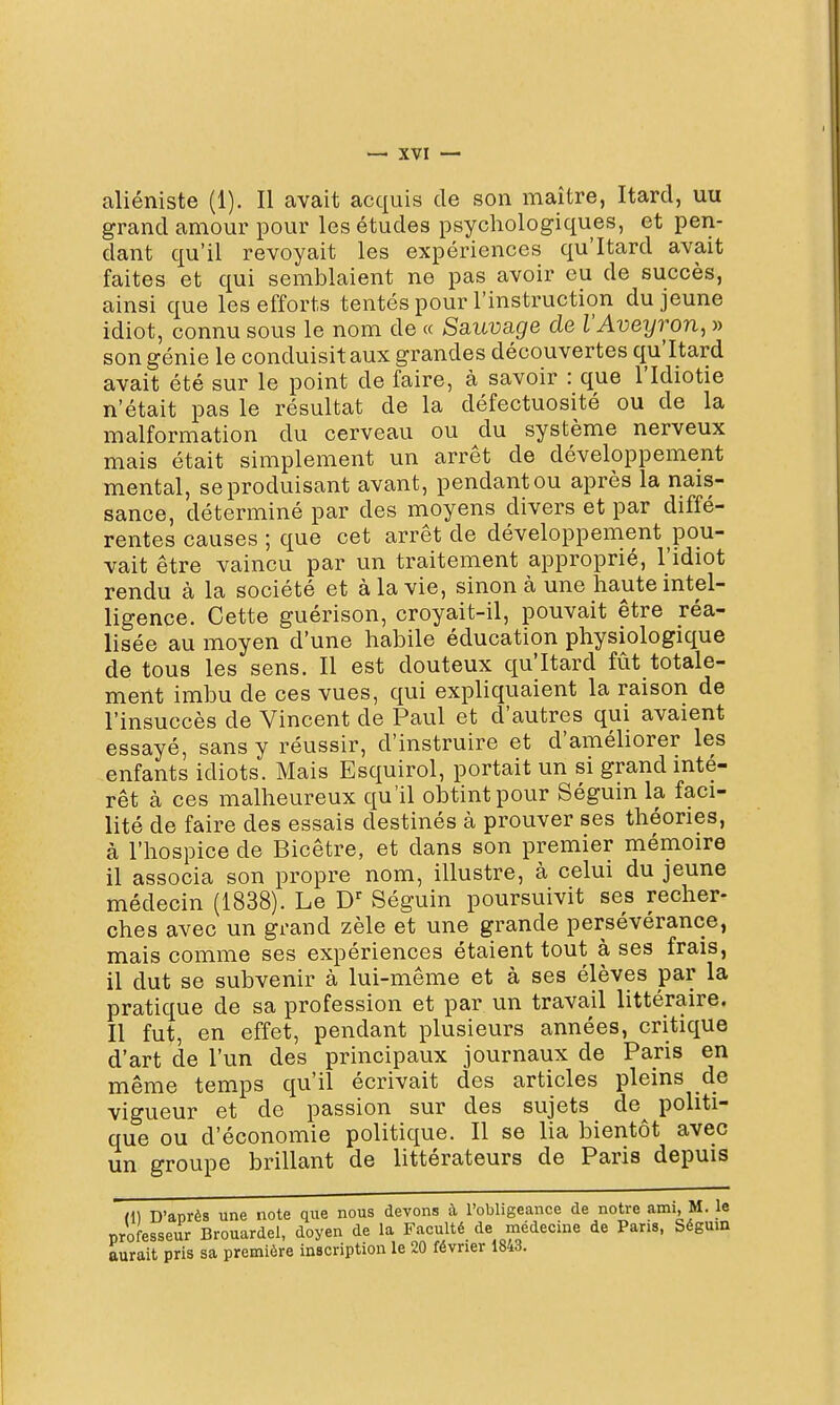 aliéniste (1). Il avait acquis de son maître, Itard, uu grand amour pour les études psychologiques, et pen- dant qu'il revoyait les expériences qu'Itard avait faites et qui semblaient ne pas avoir eu de succès, ainsi que les efforts tentés pour l'instruction du jeune idiot, connu sous le nom de « Ssiuvage de l'Aveijron, » son génie le conduisit aux grandes découvertes qu'Itard avait été sur le point de faire, à savoir : que l'Idiotie n'était pas le résultat de la défectuosité ou de la malformation du cerveau ou du système nerveux mais était simplement un arrêt de développement mental, se produisant avant, pendant ou après la nais- sance, déterminé par des moyens divers et par diffé- rentes causes ; que cet arrêt de développement pou- vait être vaincu par un traitement approprié, l'idiot rendu à la société et à la vie, sinon à une haute intel- ligence. Cette guérison, croyait-il, pouvait être réa- lisée au moyen d'une habile éducation physiologique de tous les sens. Il est douteux qu'Itard fût totale- ment imbu de ces vues, qui expliquaient la raison de l'insuccès de Vincent de Paul et d'autres qui avaient essayé, sans y réussir, d'instruire et d'améliorer les enfants idiots. Mais Esquirol, portait un si grand inté- rêt à ces malheureux qu'il obtint pour Séguin la faci- lité de faire des essais destinés à prouver ses théories, à l'hospice de Bicêtre, et dans son premier mémoire il associa son propre nom, illustre, à celui du jeune médecin (1838). Le D^ Séguin poursuivit ses recher- ches avec un grand zèle et une grande persévérance, mais comme ses expériences étaient tout à ses frais, il dut se subvenir à lui-même et à ses élèves par la pratique de sa profession et par un travail littéraire. Il fut, en effet, pendant plusieurs années, critique d'art de l'un des principaux journaux de Paris en même tem.ps qu'il écrivait des articles pleins de vigueur et de passion sur des sujets de^ politi- que ou d'économie politique. Il se lia bientôt avec un groupe brillant de littérateurs de Paris depuis H) D'anrès une note que nous devons à robligeanee de notre ami, M. le professeur Brouardel, doyen de la Faculté de médecine de Paris, Ségum aurait pris sa première inscription le 20 février 1843.