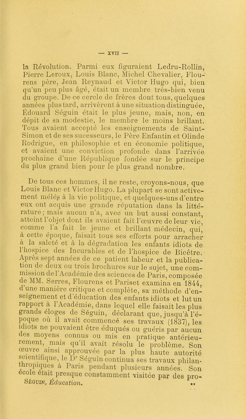 la Révolution. Parmi eux figuraient Ledru-Rollin, Pierre Leroux, Louis Blanc, Michel Chevalier, Flou- rens père, Jean Reynaud et Victor Hugo qui, bien qu'un peu plus âgé, était un membre très-bien venu du groupe. De ce cercle de frères dont tous, quelques années plus tard, arrivèrent aune situation distinguée, Edouard Séguin était le plus jeune, mais, non, en dépit de sa modestie, le membre le moins brillant. Tous avaient accepté les enseignements de Saint- Simon et de ses sucesseurs, le Père Enfantin et Olinde Rodrigue, en philosophie et en économie politique, et avaient une conviction profonde dans l'arrivée prochaine d'une République fondée sur le principe du plus grand bien pour le plus grand nombre. De tous ces hommes, il ne reste, croyons-nous, que Louis Blanc et Victor Hugo. La plupart se sont active- ment mélég à la vie politique, et quelques-uns d'entre eux ont acquis une grande réputation dans la litté- rature; mais aucun n'a, avec un but aussi constant, atteint l'objet dont ils avaient fait l'œuvre de leur vie, comme l'a fait le jeune et brillant médecin, qui,' à cette époque, faisait tous ses efforts pour arracher à la saleté et à la dégradation les enfants idiots de l'hospice des Incurables et de l'hospice de Bicêtre. Après sept années de ce patient labeur et la publica- tion de deux ou trois brochures sur le sujet, une com- mission de l'Académie des sciences de Paris, composée de MM. Serres, Flourens et Pariset examina en 1844, d une manière critique et complète, sa méthode d'en- seignement et d'éducation des enfants idiots et lut un rapport à l'Académie, dans lequel elle faisait les plus grands éloges de Séguin, déclarant que, jusqu'à l'é- poque ou il avait commencé ses travaux (1837), les Idiots ne pouvaient être éduqués ou guéris par aucun des moyens connus ou mis en pratique antérieu- rement, mais qu'il avait résolu le problème. Son œuvre ainsi approuvée par la plus haute autorité scientihque, le D^ Séguin continua ses travaux philan- tnropiques à Paris pendant plusieurs années. Son école était presque constamment visitée par des pro- SÉGUIN, Éducation.