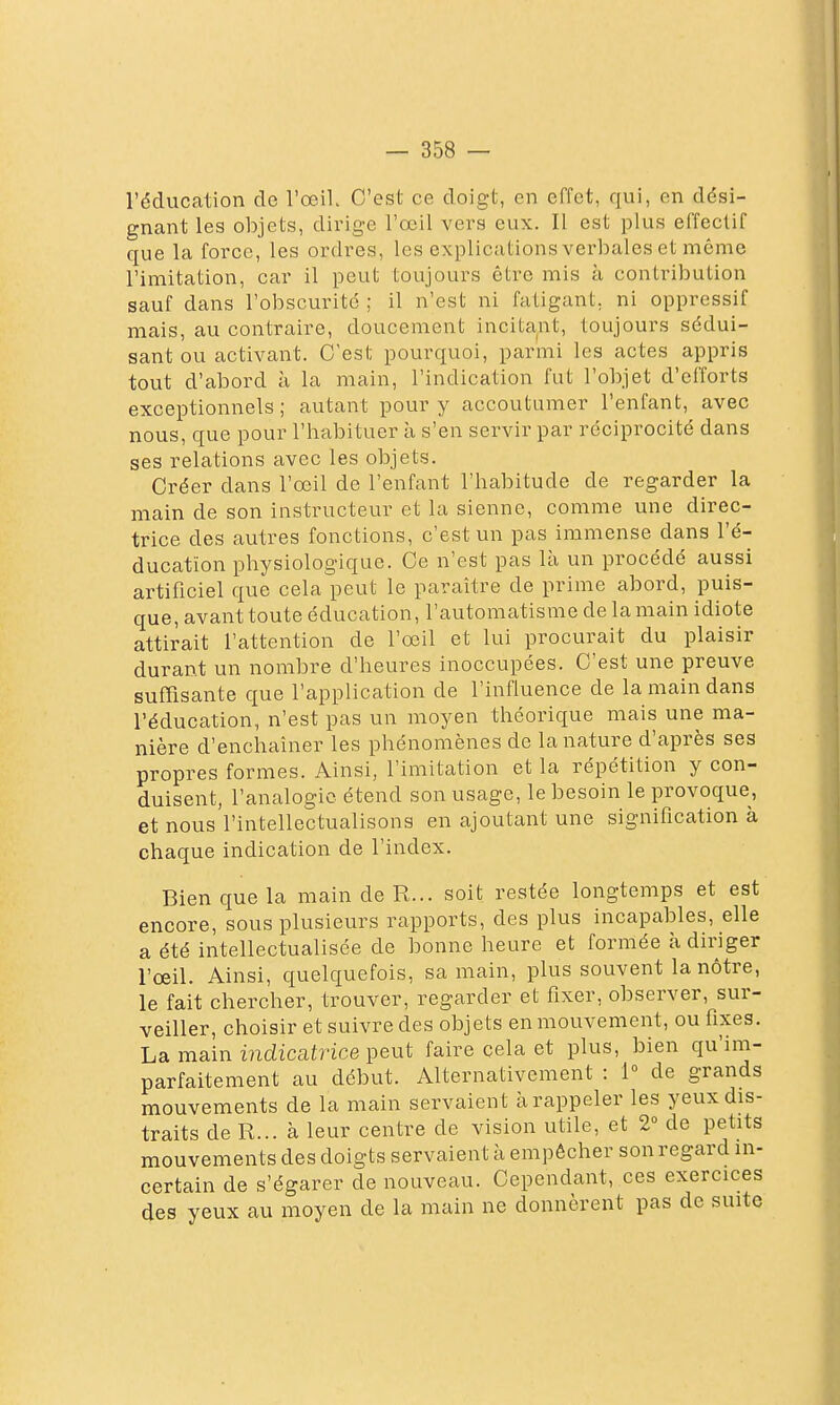 l'éducation de l'œil C'est ce doigt, en effet, qui, en dési- gnant les objets, dirige l'œil vers eux. Il est plus effectif que la force, les ordres, les explications verbales et môme l'imitation, car il peut toujours être mis à contribution sauf dans l'obscurité ; il n'est ni fatigant, ni oppressif mais, au contraire, doucement incitant, toujours sédui- sant ou activant. C'est pourquoi, parmi les actes appris tout d'abord à la main, l'indication fut l'objet d'efforts exceptionnels ; autant pour y accoutumer l'enfant, avec nous, que pour l'habituer à s'en servir par réciprocité dans ses relations avec les objets. Créer dans l'œil de l'enfant l'habitude de regarder la main de son instructeur et la sienne, comme une direc- trice des autres fonctions, c'est un pas immense dans l'é- ducatîon physiologique. Ce n'est pas là un procédé aussi artificiel que cela peut le paraître de prime abord, puis- que, avant toute éducation, l'automatisme de la main idiote attirait l'attention de l'œil et lui procurait du plaisir durant un nombre d'heures inoccupées. C'est une preuve suffisante que l'application de l'influence de la main dans l'éducation, n'est pas un moyen théorique mais une ma- nière d'enchaîner les phénomènes de la nature d'après ses propres formes. Ainsi, l'imitation et la répétition y con- duisent, l'analogie étend son usage, le besoin le provoque, et nous l'intellectualisons en ajoutant une signification à chaque indication de l'index. Bien que la main de R... soit restée longtemps et est encore, sous plusieurs rapports, des plus incapables, elle a été intellectualisée de bonne heure et formée à diriger l'œil. Ainsi, quelquefois, sa main, plus souvent la nôtre, le fait chercher, trouver, regarder et fixer, observer, sur- veiller, choisir et suivre des objets en mouvement, ou fixes. La main i7idzcat?'ice peut faire cela et plus, bien qu'im- parfaitement au début. Alternativement : 1° de grands mouvements de la main servaient à rappeler les yeux dis- traits de R... à leur centre de vision utile, et 2 de petits mouvements des doigts servaient à empêcher son regard in- certain de s'égarer de nouveau. Cependant, ces exercices des yeux au moyen de la main ne donnèrent pas de suite