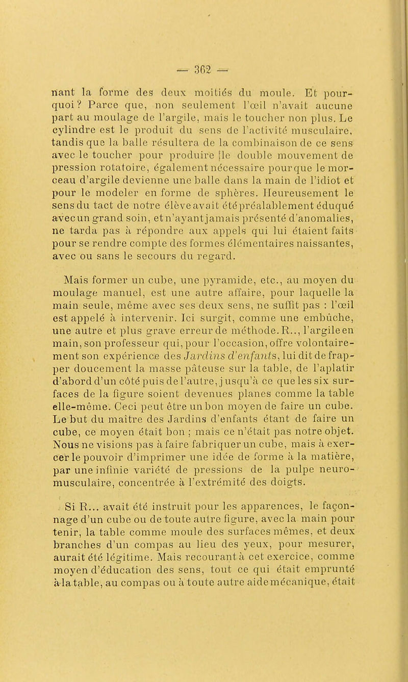 nant la foi'me des deux moitiés du moule. Et pour- quoi? Parce que, non seulement l'œil n'avait aucune part au moulage de l'argile, mais le toucher non plus. Le cylindre est le produit du sens de l'activité musculaire, tandis que la balle résultera de la combinaison de ce sens avec le toucher pour produire [le double mouvement de pression rotatoire, également nécessaire pourque le mor- ceau d'argile devienne une balle dans la main de l'idiot et pour le modeler en forme de sphères. Heureusement le sens du tact de notre élève avait été préalablement éduqué avecun grand soin, et n'ayant jamais présenté d'anomalies, ne tarda pas à répondre aux appels qui lui étaient faits pour se rendre compte des formes élémentaires naissantes, avec ou sans le secours du regard. Mais former un cube, une pyramide, etc., au moyen du moulage manuel, est une autre affaire, pour laquelle la main seule, même avec ses deux sens, ne suffît pas : l'œil est appelé à intervenir. Ici surgit, comme une embûche, une autre et plus grave erreur de méthode. R.., l'argileen main, son professeur qui, pour l'occasion, offre volontaire- ment son expérience des Jardins d'enfants^ lui dit de frap- per doucement la masse pâteuse sur la table, de l'aplatir d'abord d'un côté puis de l'autre, j usqu'à ce que les six sur- faces de la figure soient devenues planes comme la table elle-même. Ceci peut être un bon moyen de faire un cube. Le but du maître des Jardins d'enfants étant de faire un cube, ce moyen était bon ; mais ce n'était pas notre objet. Nous ne visions pas à faire fabriquer un cube, mais à exer- cer le pouvoir d'imprimer une idée de forme à la matière, par une infinie variété de pressions de la pulpe neuro- musculaire, concentrée à l'extrémité des doigts. . Si R... avait été instruit pour les apparences, le façon- nage d'un cube ou de toute autre figure, avec la main pour tenir, la table comme moule des surfaces mêmes, et deux branches d'un compas au lieu des yeux, pour mesurer, aurait été légitime. Mais recourant à cet exercice, comme moyen d'éducation des sens, tout ce qui était emprunté àlatable, au compas ou à toute autre aidemécanique, était