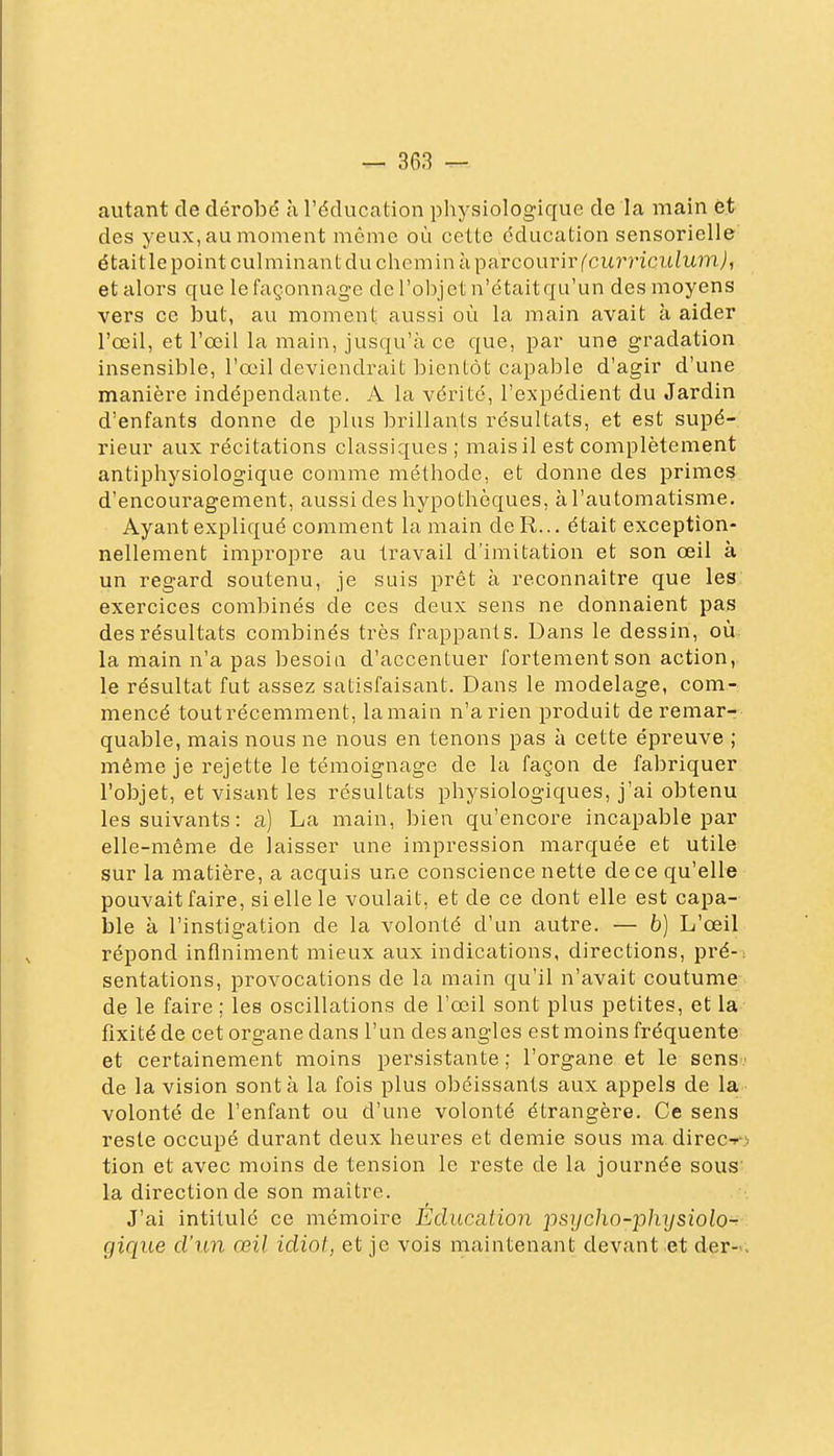 autant de dérobé à l'éducation physiologique de la main èt des yeux, au moment même où cette éducation sensorielle était le point culminant du chemin à parcourir ('cu?'7'icuiu?nj, et alors que le façonnage de l'ol^jet n'ctaitqu'un des moyens vers ce iDut, au moment aussi où la main avait à aider l'œil, et l'œil la main, jusqu'à ce que, par une gradation insensible, l'œ^il deviendrait bientôt capable d'agir d'une manière indépendante. A la vérité, l'expédient du Jardin d'enfants donne de plus brillants résultats, et est supé- rieur aux récitations classiques; mais il est complètement antiphysiologique comme méthode, et donne des primes d'encouragement, aussi des hypothèques, à l'automatisme. Ayant expliqué comment la main deR... était exception- nellement impropre au travail d'imitation et son œil à un regard soutenu, je suis prêt à reconnaître que les exercices combinés de ces deux sens ne donnaient pas des résultats combinés très frappants. Dans le dessin, où la main n'a pas besoin d'accentuer fortement son action, le résultat fut assez satisfaisant. Dans le modelage, com- mencé tout récemment, la main n'a rien produit de remar- quable, mais nous ne nous en tenons pas à cette épreuve ; même je rejette le témoignage de la façon de fabriquer l'objet, et visant les résultats physiologiques, j'ai obtenu les suivants: a) La main, bien qu'encore incapable par elle-même de laisser une impression marquée et utile sur la matière, a acquis une conscience nette de ce qu'elle pouvait faire, si elle le voulait, et de ce dont elle est capa- ble à l'instigation de la volonté d'un autre. — b) L'œil répond infiniment mieux aux indications, directions, pré-: sentations, provocations de la main qu'il n'avait coutume de le faire ; les oscillations de l'œil sont plus petites, et la fixité de cet organe dans l'un des angles est moins fréquente et certainement moins persistante; l'organe et le sens: de la vision sont à la fois plus obéissants aux appels de la volonté de l'enfant ou d'une volonté étrangère. Ce sens reste occupé durant deux heures et demie sous ma direcf) tion et avec moins de tension le reste de la journée sous' la direction de son maître. J'ai intitulé ce mémoire Education psycho-physiolo-^ gique d'un œil idiot, et je vois maintenant devant et der-..