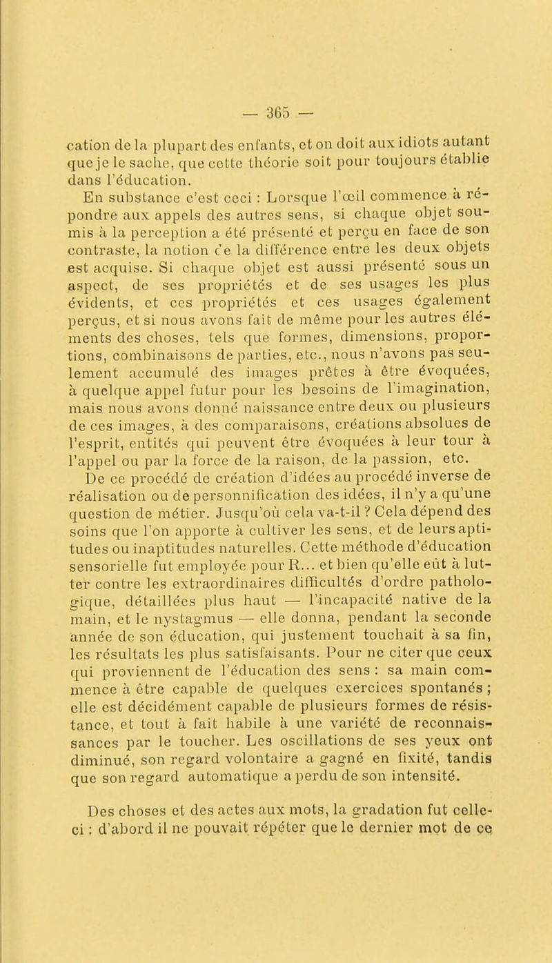 cation delà plupart des enfants, et on doit aux idiots autant que je le sache, que cette théorie soit pour toujours établie dans l'éducation. En substance c'est ceci : Lorsque l'œil commence à ré- pondre aux appels des autres sens, si chaque objet sou- mis à la perception a été présenté et pei-çu en face de son contraste, la notion ce la différence entre les deux objets est acquise. Si chaque objet est aussi présente sous un aspect, de ses propriétés et de ses usag-es les plus évidents, et ces propriétés et ces usages également perçus, et si nous avons fait de même pour les autres élé- ments des choses, tels que formes, dimensions, propor- tions, combinaisons de parties, etc., nous n'avons pas seu- lement accumulé des images prêtes à être évoquées, à quelque appel futur pour les besoins de l'imagination, mais nous avons donné naissance entre deux ou plusieurs de ces images, à des comparaisons, créations absolues de l'esprit, entités qui peuvent être évoquées à leur tour à l'appel ou par la force de la raison, de la passion, etc. De ce procédé de création d'idées au procédé inverse de réalisation ou de personnification des idées, il n'y a qu'une question de métier. Jusqu'où cela va-t-il ? Cela dépend des soins que l'on apporte à cultiver les sens, et de leurs apti- tudes ou inaptitudes naturelles. Cette méthode d'éducation sensorielle fut employée pour R... et bien qu'elle eût à lut- ter contre les extraordinaires difïïcultés d'ordre patholo- gique, détaillées plus haut — l'incapacité native de la main, et le nystagmus — elle donna, pendant la seconde année de son éducation, qui justement touchait à sa fin, les résultats les plus satisfaisants. Pour ne citer que ceux qui proviennent de l'éducation des sens : sa main com- mence à être capable de quelques exercices spontanés ; elle est décidément capable de plusieurs formes de résis- tance, et tout à fait habile à une variété de reconnais- sances par le toucher. Les oscillations de ses yeux ont diminué, son regard volontaire a gagné en fixité, tandis que son regard automatique a perdu de son intensité. Des choses et des actes aux mots, la gradation fut celle- ci : d'abord il ne pouvait répéter que le dernier mot de ce