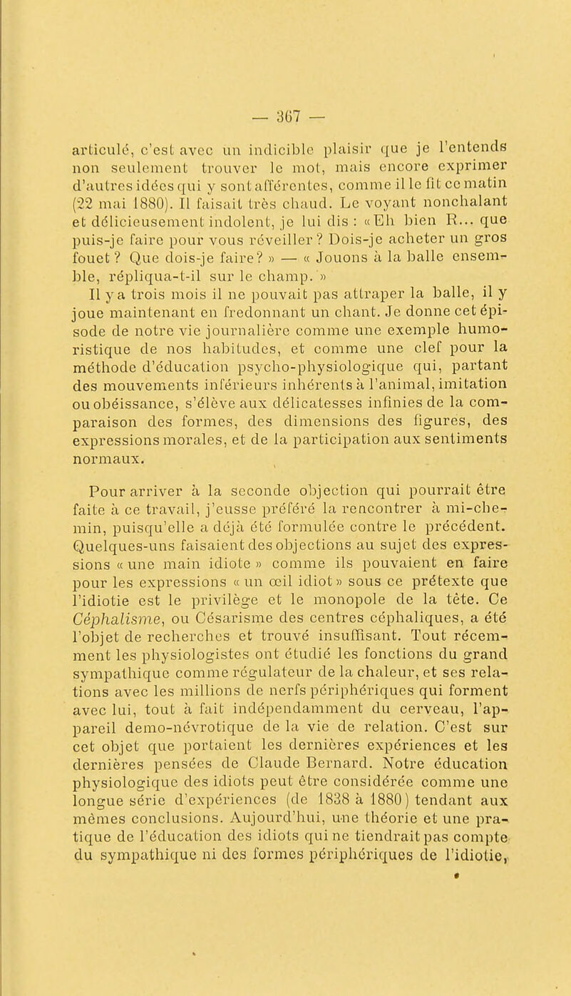 articulé, c'est avec un indicible plaisir que je l'entends non seulement trouver le mot, mais encore exprimer d'autres idées qui y sont afférentes, comme il le fit ce matin (22 mai 1880). Il faisait très chaud. Le voyant nonchalant et délicieusement indolent, je lui dis : «Eh bien R... que puis-je faire pour vous réveiller? Dois-je acheter un gros fouet ? Que dois-je faire? » — « Jouons à la balle ensem^ ble, répliqua-t-il sur le champ. « Il y a trois mois il ne pouvait pas attraper la balle, il y joue maintenant en fredonnant un chant. Je donne cetépi^ sode de notre vie journalière comme une exemple humo- ristique de nos habitudes, et comme une clef pour la méthode d'éducation psycho-physiologique qui, partant des mouvements inférieurs inhérents k l'animal, imitation ou obéissance, s'élève aux délicatesses infinies de la com- paraison des formes, des dimensions des figures, des expressions morales, et de la participation aux sentiments normaux. Pour arriver à la seconde objection qui pourrait être faite à ce travail, j'eusse préféré la rencontrer à mi-che- min, puisqu'elle a déjà été formulée contre le précédent. Quelques-uns faisaient des objections au sujet des expres- sions « une main idiote » comme ils pouvaient en faire pour les expressions « un œil idiot « sous ce prétexte que l'idiotie est le privilège et le monopole de la tète. Ce Céphalisme, ou Césarisme des centres céphaliques, a été l'objet de recherches et trouvé insufïïsant. Tout récem- ment les physiologistes ont étudié les fonctions du grand sympathique comme régulateur de la chaleur, et ses rela- tions avec les millions de nerfs périphériques qui forment avec lui, tout à fait indépendamment du cerveau, l'ap- pareil demo-névrotique de la vie de relation. C'est sur cet objet que portaient les dernières expériences et les dernières pensées de Claude Bernard. Notre éducation physiologique des idiots peut être considérée comme une longue série d'expériences (de 1838 à 1880 ) tendant aux mômes conclusions. Aujourd'hui, une théorie et une pra- tique de l'éducation des idiots qui ne tiendrait pas compte du sympathique ni des formes périphériques de l'idiotie,
