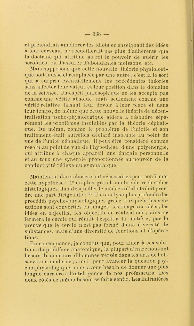 et prétendrait améliorer les idiots en enseignant des idées à leur cerveau, ne recueillerait pas plus d'adhérents que la doctrine qui attribue au roi le pouvoir de guérir les scrofules, ou d'assurer d'abondantes moissons, etc. Mais supposons que cette nouvelle théorie physiologi- que soit fausse et remplacée par une autre ; c'est là le sort qui a surpris éventuellement les précédentes théories sans affecter leur valeur et leur position dans le domaine de la science. Un esprit philosophique ne les accepte pas comme une vérité absolue, mais seulement comme une vérité relative, faisant leur devoir à leur place et dans leur temps, de même que cette nouvelle théorie de décen- tralisation pscho-physiologique aidera à résoudre sépa- rément les problèmes insolubles par la théorie céphali- que. De même, comme le problème de l'idiotie et son traitement était autrefois déclaré insoluble au point de vue de l'unité céphalique, il peut être considéré comme résolu au point de vue de l'hypothèse d'une polyénergie, qui attribue à chaque appareil une énergie personnelle et au tout une synergie proportionnée au pouvoir de la conductivité réflexe du sympathique. Maintenant deux choses sont nécessaires pour confirmer cette hypothèse : 1° un plus grand nombre de recherches histologiques, dans lesquelles le médecin d'idiots doit pren- dre une part dirigeante ; 2° Une analyse plus profonde des procédés psycho-physiologiques grâce auxquels les sen- sations sont converties en images, les images en idées, les idées en objectifs, les objectifs en réalisations ; ainsi se fermera le cercle qui réunit l'esprit à la matière, par la preuve que le cercle n'est pas formé d'une diversité de substances, mais d'urte diversité de fonctions et d'opéra- tions. En conséquence, je conclus que, pour aider à ces solu- tions du problème anatomique, la plupart d'entre nous ont besoin du concours d'hommes versés dans les arts de l'ob- servation moderne ; ainsi, pour avancer la question psy- cho-physiologique, nous avons besoin de donner une plus longue carrière à l'intelligence de nos professeurs. Des deux côtés ce môme besoin se faire sentir. Les infirmières
