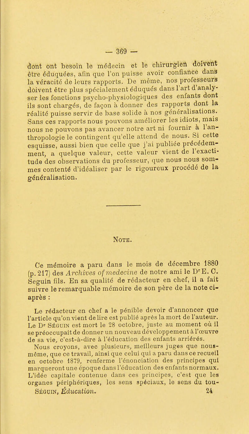 clont ont besoin le médecin et le chirurgien doivent être éduquées, afin que l'on puisse avoir confiance dans la véracité de leurs rapports. De même, nos professeurs doivent être plus spécialement éduqués dans l'art d'analy- ser les fonctions psyclio-pliysiologiques des enfants dont ils sont cluargés, de façon à donner des rapports dont la réalité puisse servir de base solide à nos généralisations. Sans ces rapports nous pouvons améliorer les idiots, mais nous ne pouvons pas avancer notre art ni fournir à 1 an- thropologie le contingent qu'elle attend de nous. Si cette esquisse, aussi bien que celle que j'ai publiée précédem- ment, a quelque valeur, cette valeur vient de l'exacti- tude des observations du professeur, que nous nous som- mes contenté d'idéaliser par le rigoureux procédé de la généralisation. Note. Ce mémoire a paru dans le mois de décembre 1880 (p. 217) des Archives of médecine de notre ami le D-'E. C. Seguin fils. En sa qualité de rédacteur en chef, il a fait suivre le remarquable mémoire de son père de la note ci- après : Le rédacteur en chef a le pénible devoir d'annoncer que l'article qu'envient dehre est publié après la mort de l'auteur. Le B'- SÉGUIN est mort le 28 octobre, juste au moment où il se préoccupait de donner un nouveau développement à l'œuvre de sa vie, c'est-à-dire à l'éducation des enfants arriérés. Nous croyons, avec plusieurs, meilleurs juges que nous- môme, que ce travail, ainsi que celui qui a paru dans ce recueil en octobre 1879, renferme l'énonciation des principes qui marqueront une époque dans l'éducation des enfants normaux. L'idée capitale contenue dans ces principes, c'est que les organes périphériques, les sens spéciaux, le sens du tou- SÉauiN, Éducation. 24