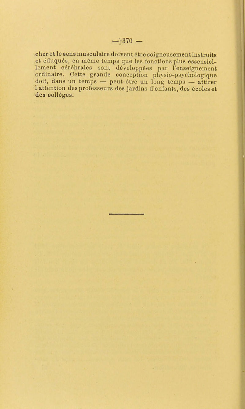 cher et le sens musculaire doivent être soigneusement instruits et éduqués, en môme temps que les fonctions plus essensiel- lement cérébrales sont développées par l'enseignement ordinaire. Cette grande conception physio-psychologique doit, dans un temps — peut-être un long temps — attirer l'attention des professeurs des jardins d'enfants, des écoles et des collèges.