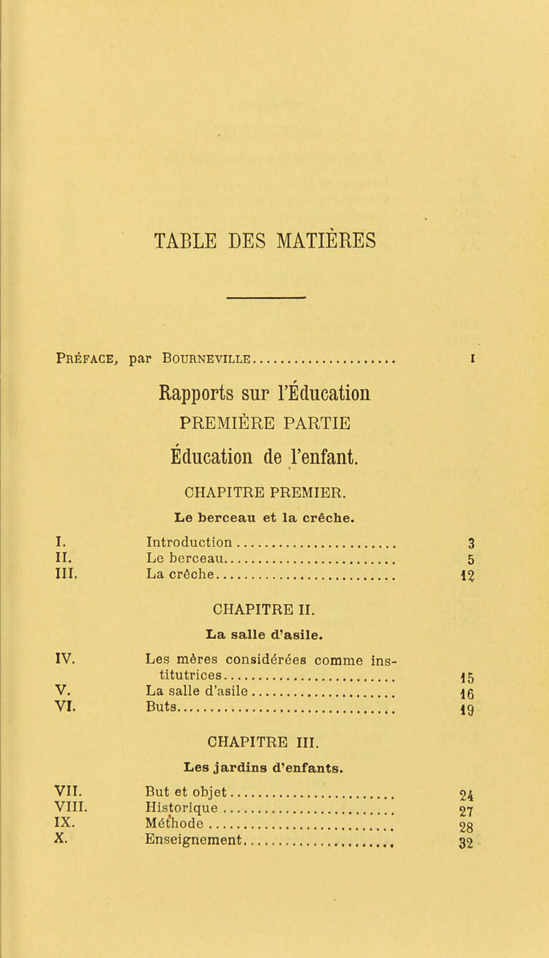 TABLE DES MATIÈRES Préface^ par Bourneville i Rapports sur l'Éducation PREMIÈRE PARTIE Éducation de l'enfant. CHAPITRE PREMIER. Le berceau et la crèche. I. Introduction 3 II. Le berceau 5 III. La crèche CHAPITRE II. La salle d'asile. IV. Les mères considérées comme ins- titutrices ^5 V. La salle d'asile 16 VI. Buts 19 CHAPITRE III. Les jardins d'enfants. VII. But et objet 24 VIII. Historique 27 IX. Mét'laode 28 X. Enseignement 32