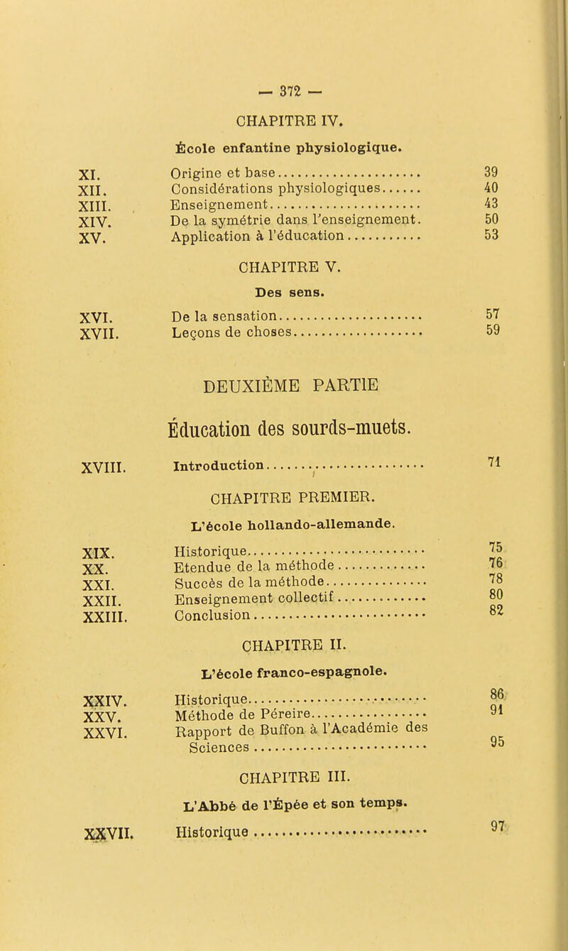 CHAPITRE IV. École enfantine physiologique. XI. Origine et base 39 XII. Considérations physiologiques 40 XIII. Enseignement 43 XIV. De la symétrie dans renseignement. 50 XV. Application à l'éducation 53 CHAPITRE V. Des sens. XVI. De la sensation 57 XVII. Leçons de choses 59 DEUXIÈME PARTIE Éducation des sourds-muets. XVIII. Introduction CHAPITRE PREMIER. L'école hoUando-allemande. XIX. Historique XX. Etendue de la méthode XXI. Succès de la méthode XXII. Enseignement collectif XXIII. Conclusion CHAPITRE II, L'école franco-espagnole. XXIV. Historique XiXV. Méthode de Péreire XXVI. Rapport de Buffon à l'Académie des Sciences CHAPITRE III. L'Abbé de l'Épée et son temps. XXVII. Historique • •