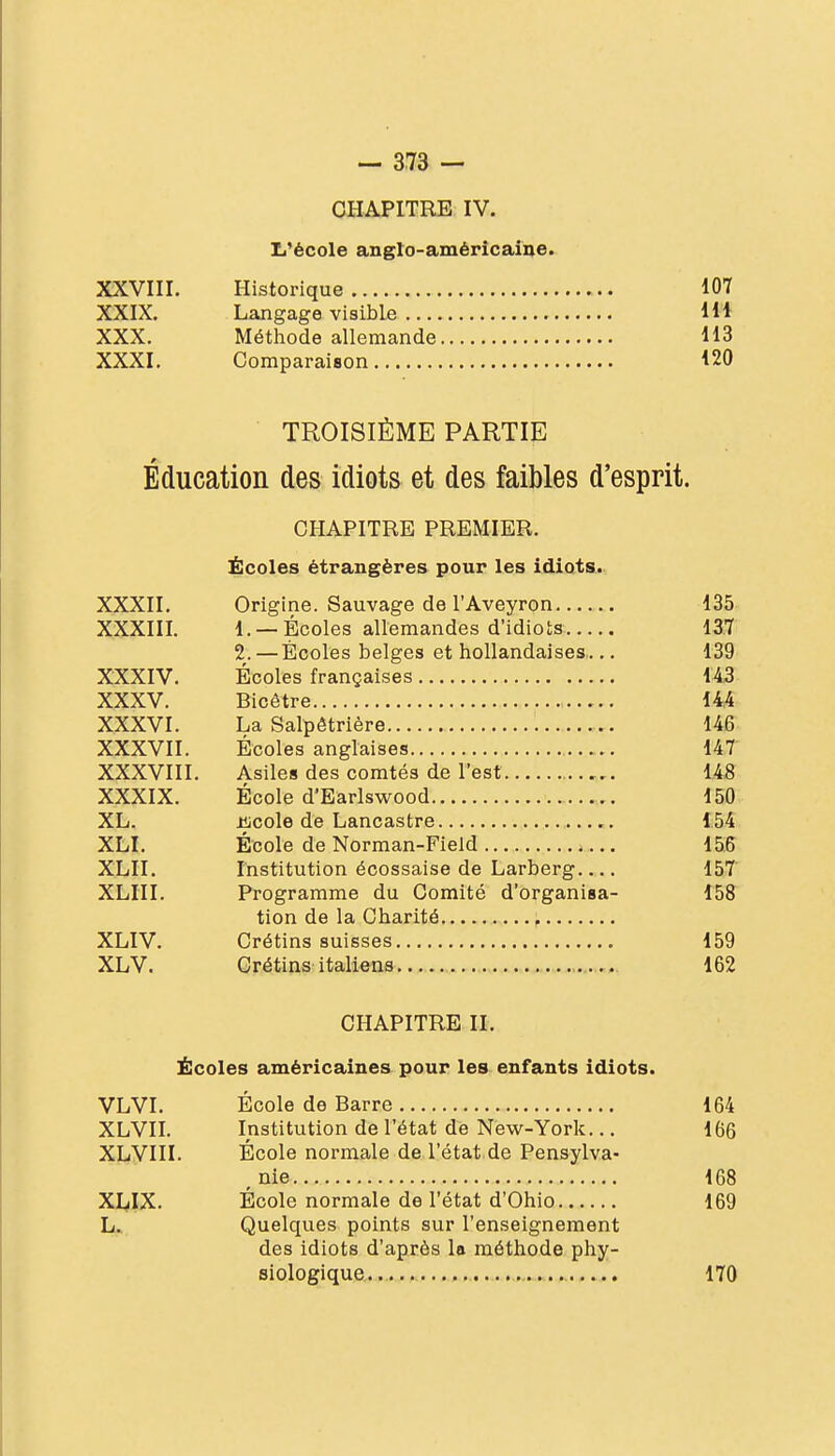 CHAPITRE IV. li'école anglo-américaine. XXVIII. Historique 107 XXIX. Langage visible IW XXX. Méthode allemande H3 XXXI. Comparaison i20 TROISIÈME PARTIE Éducation des idiots et des faibles d'esprit. CHAPITRE PREMIER. Écoles étrangères pour les idiots. XXXII. Origine. Sauvage de l'Aveyron 135. XXXIII. 1. —Écoles allemandes d'idiots IST 2. — Écoles belges et hollandaises..,, 139 XXXIV. Écoles françaises 1.43 XXXV. Bicêtre 14,4 XXXVI. La Salpêtrière 14fî: XXXVII. Écoles anglaises 14.T XXXVIII. Asiles des comtés de l'est U8 XXXIX. École d'Earlswood 150 XL. iijcole de Lancastre t5^. XLI. École de Norman-Field ISS XLII. Institution écossaise de Larberg 15.T XLIII. Programme du Comité d'organisa- 15? tion de la Charité , XLIV. Crétins suisses 159 XLV. Crétins italiens ., 162 CHAPITRE II. Écoles américaines pour les enfants idiots. VLVI. École de Barre 164 XLVn. Institution de l'état de New-York... 166 XLVIII. École normale de l'état de Pensylva- , nie 168 XI^IX. École normale de l'état d'Ohio 169 L.. Quelques points sur l'enseignement des idiots d'après la méthode phy- siologique.. 170