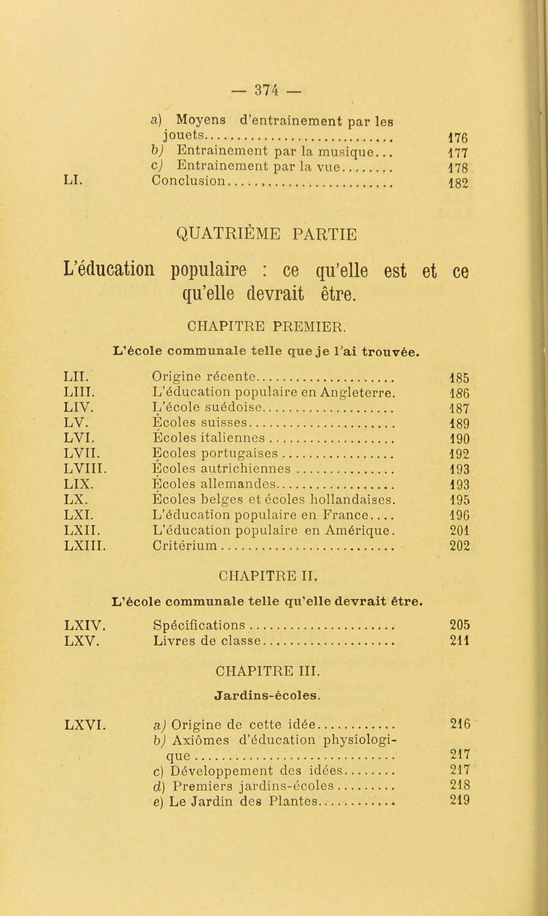 a) Moyens d'entrainement par les jouets 176 h) Entrainement par la musique... 177 c) Entrainement par la vue 178 LI. Conclusion 182 QUATRIÈME PARTIE L'éducation populaire : ce qu'elle est et ce qu'elle devrait être. CHAPITRE PREMIER. L'école communale telle que je l''ai trouvée. LU. Origine récente 185 LUI. L'éducation populaire en Angleterre. 186 LIV. L'école suédoise 187 LV. Écoles suisses 189 LVI. Écoles italiennes 190 LVII. Ecoles portugaises 192 LVIII. Écoles autrichiennes 193 LIX. Écoles allemandes 193 LX. Écoles belges et écoles hollandaises. 195 LXI. L'éducation populaire en France 196 LXII. L'éducation populaire en Amérique. 201 LXIII. Critérium 202 CHAPITRE IL L'école communale telle qu'elle devrait être. LXIV. Spécifications 205 LXV. Livres de classe 211 CHAPITRE III. Jardins-écoles. LXVI. a) Origine de cette idée 216 b) Axiomes d'éducation physiologi- que 217 c) Développement des idées 217 d) Premiers jardins-écoles 218 e) Le Jardin des Plantes 219