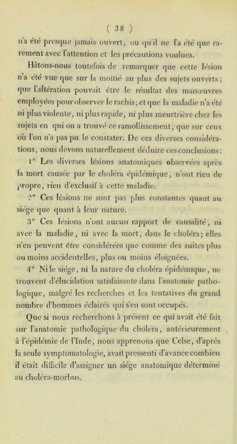 11 a cte prcsquc jamais ouvert, ou (jii’il ne I’a etc qiie ra- rement avec I’attention ct les precaiilions voulues. Hatons-nous toutefois de remarquer que cetr.e lesion n a ete viie que siir la moitic an plus des sujets ouverts; que ralteration pouvait cLre Ic resultat des manceuvres employees pour observer le rachis; et que ia maladie n’a ete ni plusviolenle, ni plus rapide, ni plus meurtiiere cliez les sujets en qui on a trouve ce ramollissement, que sur ceux ou Ion n’a pas pu le constater. De ces diverses considera- tions, nous devons naturellenient deduire ces conclusions: 1° Les diverses lesions anatomiques observe'es apres la mort causee par le cholera epidemique, n’ont rien de propre, rien d’exclusif a cette maladie. Ces lesions ne sont pas plus constantes quant au siege que quant a ieur nature. 3“ Ces lesions n’ont aucun rapport de causalite', ni avec la maladie, ni avec ia mort, dans le chole'ra; elles n’en peuvent etre considerees que comme des suites plus ou moins accidentelles, plus ou moins eloignees. 4“ Nile siege, ni la nature du cholera epidemique, ne trouvent d’elucidation satisfaisante dans I’anatomie patho- logique, raalgre les recherches et les tentatives du grand nombre d’hommes eclaires qui sen sont occupes. Que si nous recberclions a jiresent ce qui avait ete fait sur i’anatomie palhoiogique du cholera, anterieurement a I’epidemie de i’Inde, nous apprenons que Celse, d’apres ia seuie symptomalologie, avait pressenti d’avancecombien ii etait difficile d’assigner un siege anatomique determine au cholth’a-morbus.