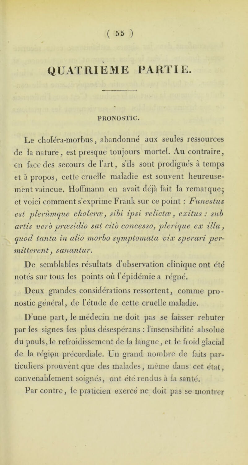 ( 56 ) QUATRIEME PARTIE. PRONOSTIC. Le chole^ra-morbus, abandonne aux seules ressources de la nature, est presque toujours mortet. Au contraire, en face des secours de I’art, s’ils sent prodigues a temps et a propos, cette cruelle maladie est souvent beureuse- ment vaincue. Hoffmann en avait deja fait la rema^quej et voici comment s’exprimc Frank sur ce point : Ftinestus est plerumqiie cholerce, sihi ipsi relietce, exitiis : sub artis verb preesidio sat citb concesso, plerique ex ilia, quod tanta in alio niorho stjmptornata vix sperari per- mitterent, sanantur. De semblables resultats d’observation clinique ont ete notes sur tons les points ou I’epidemie a regne. Deux grandes considerations ressortent, comme pro- nostic general, de I’etude de cette cruelle maladie. D’une part, le medecin ne doit pas se laisser rebuter paries signes les plus desesperans : I’insensibilite absolue du pouisjle refroidissement de la langue, ct ie froid glacial de la regipn precordiale. Un grand nombre de faits par- ticuliers prouvent que des malades, mcme dans cet etat, convenablement soignes, ont etc rendus a la santc. Par contre, le praticien exerce ne doit pas se montrer