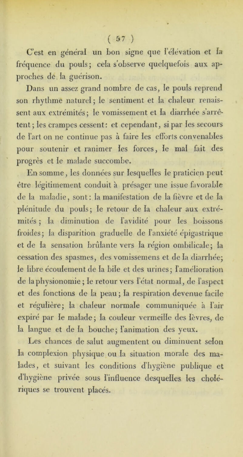 ( ) C’est en general iin bon signe qiie leievation et la frequence dii pouls; cela s’observe quelquefois aiix ap- proches de la guerison. Dans un assez grand nombre de cas, le pouls reprend son rhythme nature!; le sentiment et la chaleur renais- sent aux extremites; le vomissement et la diarrhee s’arre- tent; les crampes cessent; et cependant, si par !es secours de fart on ne continue pas a faire les efforts convenables pour soutenir et ranimer !es forces, le mal fait des progres et le malade succombe. Ensomme, les donnees sur lesquelles le praticien peut etre legitimement conduit a presager une issue favorable de la maladie, sont: la manifestation de la fievre et de la plenitude du pouls; le retour de la chaleur aux extre- mites ; la diminution de I’avidite pour les boissons froides; la disparition graduelle de I’anxietc e'pigastrique et de la sensation brulante vers la region ombilicale; la cessation des spasmes, des vomissemens et de la diarrhee; le libre ecoulement de la bile et des urines; I’amelioration de laphysionomie; le retour vers I’etat normal, de I’aspect et des fonctioiis de la peau; la respiration devenue facile et reguliere; la chaleur normale communiquee a fair expire par le malade; la couleur vermeille des levres, de la langue et de la bouche; I’animation des yeux. Les chances de salut augmentent ou diminuent selon la complexion physique ou la situation morale des ma- lades, et suivant les conditions d’hygiene publique et d’hygiene privee sous finfluence desquelles les chole- ritjucs se trouvent places.