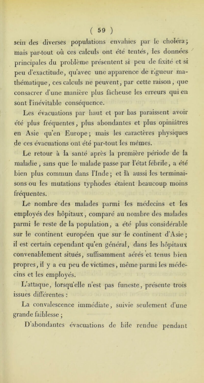 sein des diverses populations envahies par le cholera; mais par-tout ou ces calculs ont ete tentes, les donnees principales du probleme presentent si peu de fixite et si peu d’exactitude, qu’avec une apparencc de rigueur ma- thematique, ces calculs ne peuvent, par cette raison, quo consacrer d une maniere plus facheuse les erreurs qui en sont I’inevitable consequence. Les evacuations par baut el par bas paraissent avoir ete plus frequenles, plus abondantes et plus opiniatrcs en Asie qu’en Europe; mais les caracteres physiques de ces evacuations ont ete par-tout les memes. Le retour a la sante apres la premiere periode de la maladie , sans que le malade passe par ietat febrile, a ete bien plus commun dans I’lnde; et ia aussi Ics terminai- sons ou les mutations typhodes etaient beaucoup moins frequentes. Le nombre des malades parmi Ics medecins et les employes des hopitaux, compare au nornbre des malades parmi le reste de la population, a ete plus considerable sur le continent europeen que sur de continent d’Asie; il est certain cependant qu’en general, dans les hopitaux convenablement situes, suffisamment acres et tenus bien propres, il y a eu peu de victimes, meme parmi les mede- cins et les employe's. L’attaque, lorsquelle n’est pas funeste, presente trois issues differentes ; La convalescence immediate, suivie seulement d’une grande faiblessc; D abondantes evacuations de bile rendue pendant