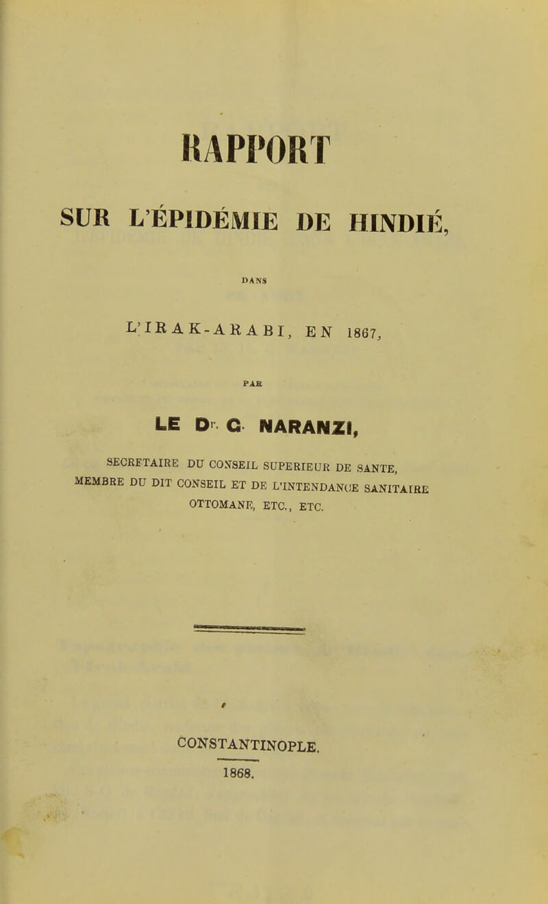 RAPPORT SUR L'EPIDEMIE DE HINDIE, DANS L'IBAK-ARABI, EN 1867, PAK LE D G NARANZI, SECRETAIRE DU COSSEIL SÜPERIEUR DE SANTE, MEMBRE DU DIT CONSEIL ET DE L'INTENDANOE SANITAIRE OTTOMANE, ETC., ETC. t CONSTANTINOPLE. 1868.