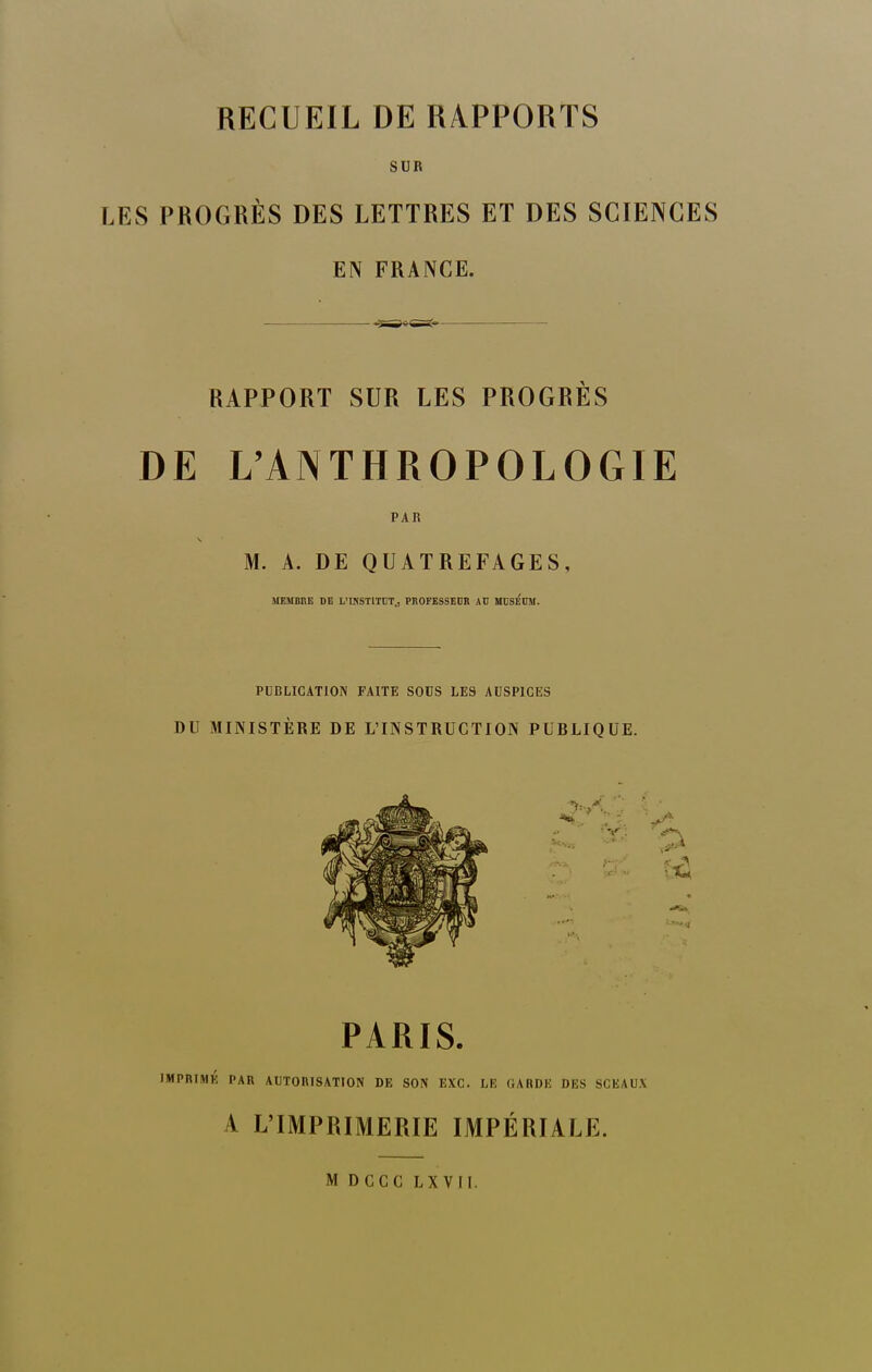 RECUEIL DE RAPPORTS SUR LES PROGRÈS DES LETTRES ET DES SCIENCES EN FRANCE. RAPPORT SUR LES PROGRÈS DE L'ANTHROPOLOGIE PAR M. A. DE QUATREFAGES, SIEMBItE DE L'INSTITUT., PIIOFESSEDB AD MUSÉUM. PUBLICATION FAITE SOUS LES AUSPICES DU MINISTÈRE DE L'INSTRUCTION PUBLIQUE. PARIS. IMPRIMK PAR AUTORISATION DE SON EXC. LIî GARDE DES SCEAU.V A L'IMPRIMERIE IMPÉRIALE. M DCCC LXVII.