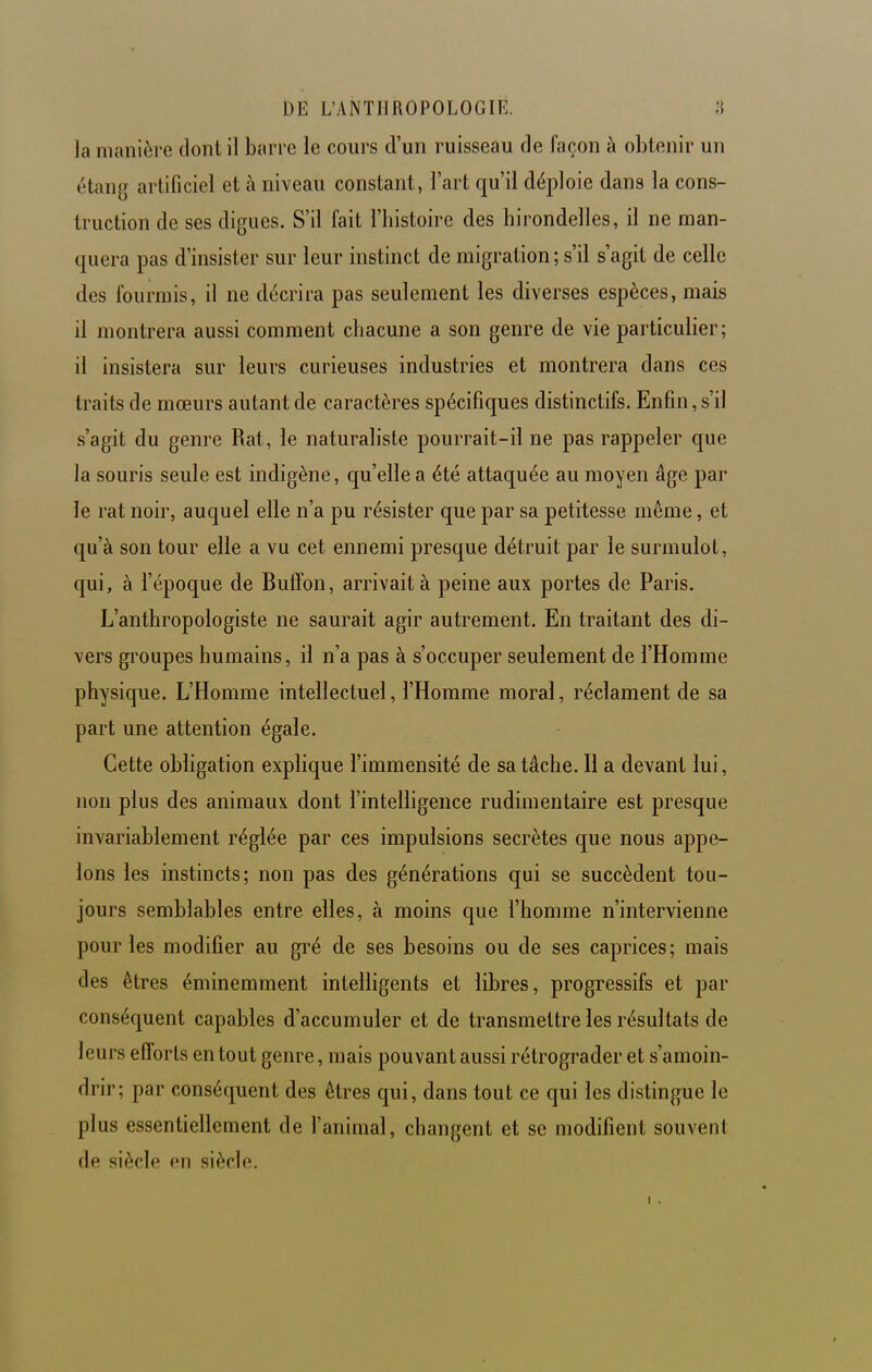 la manière dont il barre le cours d'un ruisseau de façon à obtenir un étang artificiel et à niveau constant, l'art qu'il déploie dans la cons- truction de ses digues. S'il fait l'histoire des hirondelles, il ne man- quera pas d'insister sur leur instinct de migration ; s'il s'agit de celle des fourmis, il ne décrira pas seulement les diverses espèces, mais il montrera aussi comment chacune a son genre de vie particulier; il insistera sur leurs curieuses industries et montrera dans ces traits de mœurs autant de caractères spécifiques distinctifs. Enfin, s'il s'agit du genre Rat, le naturaliste pourrait-il ne pas rappeler que la souris seule est indigène, qu'elle a été attaquée au moyen âge par le rat noir, auquel elle n'a pu résister que par sa petitesse même, et qu'à son tour elle a vu cet ennemi presque détruit par le surmulot, qui, à l'époque de Bulïon, arrivait à peine aux portes de Paris. L'anthropologiste ne saurait agir autrement. En traitant des di- vers groupes humains, il n'a pas à s'occuper seulement de l'Homme physique. L'Homme intellectuel, l'Homme moral, réclament de sa part une attention égale. Cette obligation explique l'immensité de sa tâche. Il a devant lui, non plus des animaux dont l'intelligence rudimentaire est presque invariablement réglée par ces impulsions secrètes que nous appe- lons les instincts; non pas des générations qui se succèdent tou- jours semblables entre elles, à moins que l'homme n'intervienne pour les modifier au gré de ses besoins ou de ses caprices; mais des êtres éminemment intelligents et libres, progressifs et par conséquent capables d'accumuler et de transmettre les résultats de leurs efforts en tout genre, mais pouvant aussi rétrograder et s'amoin- drir; par conséquent des êtres qui, dans tout ce qui les distingue le plus essentiellement de l'animal, changent et se modifient souvent de siècle en siècle.