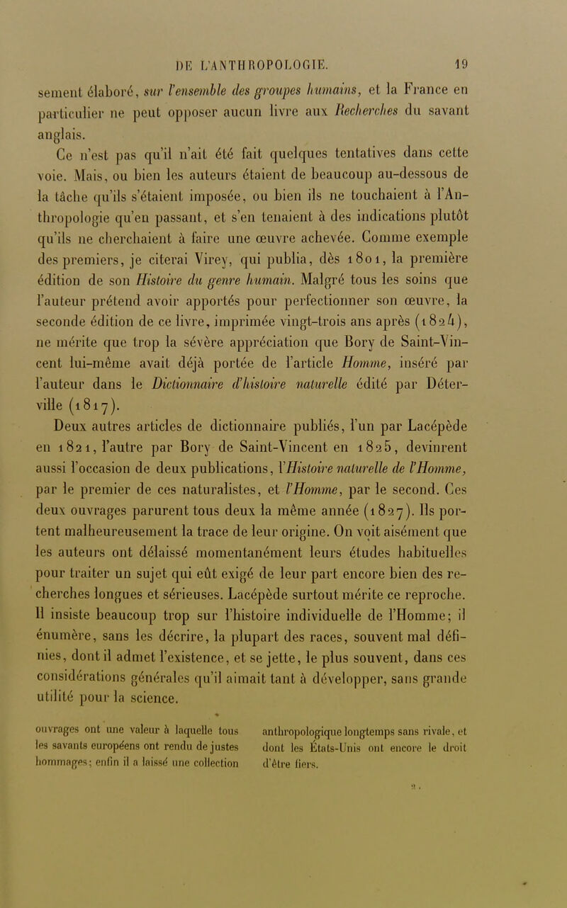 sèment élaboré, s^lr l'ensemble des groupes Immains, et la Fj-ance en particulier ne peut op|)oser aucun livre aux Recherches du savant anglais. Ce n'est pas qu'il n'ait été fait quelques tentatives dans cette voie. Mais, ou bien les auteurs étaient de beaucoup au-dessous de la tâche qu'ils s'étaient imposée, ou bien ils ne touchaient à l'An- thropologie qu'en passant, et s'en tenaient à des indications plutôt qu'ils ne cherchaient à faire une œuvre achevée. Gomme exemple des premiers, je citerai Virey, qui publia, dès 1801, la première édition de son Histoire du genre humain. Malgré tous les soins que l'auteur prétend avoir apportés pour perfectionner son œuvre, la seconde édition de ce livre, imprimée vingt-trois ans après (iSaA), ne mérite que trop la sévère appréciation que Bory de Saint-Vin- cent lui-même avait déjà portée de l'article Homme, inséré par l'auteur dans le Dictionnaire d'histoire naturelle édité par Déter- ville (1817). Deux autres articles de dictionnaire publiés, l'un par Lacépède en 1821, l'autre par Bory de Saint-Vincent en 1826, devinrent aussi l'occasion de deux publications, \Histoire naturelle de l'Homme, par le premier de ces naturalistes, et l'Homme, par le second. Ces deux ouvrages parurent tous deux la même année {1827). Ils por- tent malheureusement la trace de leur origine. On voit aisément que les auteurs ont délaissé momentanément leurs études habituelles pour traiter un sujet qui eût exigé de leur part encore bien des re- cherches longues et sérieuses. Lacépède surtout mérite ce reproche. 11 insiste beaucoup trop sur l'histoire individuelle de l'Homme; il énumère, sans les décrire, la plupart des races, souvent mal défi- nies, dont il admet l'existence, et se jette, le plus souvent, dans ces considérations générales qu'il aimait tant à développer, sans grande utilité pour la science. oiuTages ont une valeur à laquelle tous anthropologique longtemps sans rivale, et les savants européens ont rendu de justes dont les États-Unis ont encore le droit hommages; enfin il a laissé une collection d'être fiers.