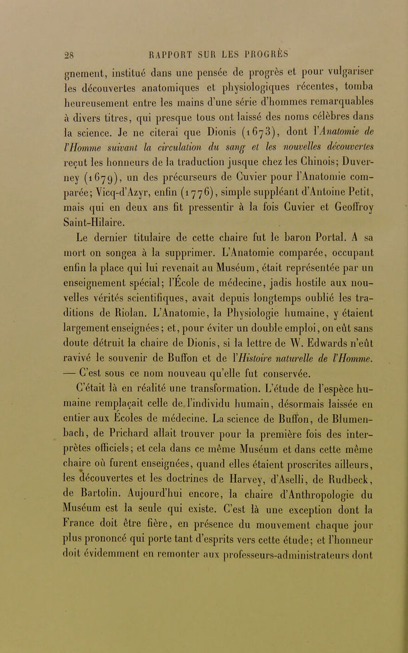 gnemeiit, institué dans une pensée de progrès et pour vulgariser les découvertes anatomiques et physiologiques récentes, tomba heureusement entre les mains d'une série d'hommes remarquables à divers titres, qui presque tous ont laissé des noms célèbres dans la science. Je ne citerai que Dionis (1678), dont YAnalomie de l'Homme suivant la circulation du sang et les nouvelles découvertes reçut les honneurs de la traduction jusque chez les Chinois; Duver- ney (1679), un des précurseurs de Gnvier pour l'Anatomie com- parée; Vicq-d'Azyr, enfin (1776), simple suppléant d'Antoine Petit, mais qui en deux ans fit pressentir à la fois Guvier et Geoffroy Saint-Hilaire. Le dernier titulaire de cette chaire fut le baron Portai. A sa mort on songea à la supprimer. L'Anatomie comparée, occupant enfin la place qui lui revenait au Muséum, était représentée par un enseignement spécial; l'Ecole de médecine, jadis hostile aux nou- velles vérités scientifiques, avait depuis longtemps oublié les tra- ditions de Riolan. L'Anatomie, la Physiologie humaine, y étaient largement enseignées ; et, pour éviter un double emploi, on eût sans doute détruit la chaire de Dionis, si la lettre de W. Edwards n'eût ravivé le souvenir de Buffon et de YHistoire naturelle de l'Homme. — C'est sous ce nom nouveau qu'elle fut conservée. C'était là en réalité une transformation. L'étude de l'espèce hu- maine remplaçait celle de.l'individu humain, désormais laissée en entier aux Ecoles de médecine. La science de Buflfon, de Blumen- bach, de Prichard allait trouver pour la première fois des inter- prètes officiels; et cela dans ce même Muséum et dans cette même chaire où furent enseignées, quand elles étaient proscrites ailleurs, les découvertes et les doctrines de Harvey, d'Aselli, de Rudbeck, de Bartolin. Aujourd'hui encore, la chaire d'Anthropologie du Muséum est la seule qui existe. C'est là une exception dont la France doit être fière, en présence du mouvement chaque jour plus prononcé qui porte tant d'esprits vers cette étude; et l'honneur doit évidemment en remonter aux pi-ofesseurs-adniinistrateurs dont