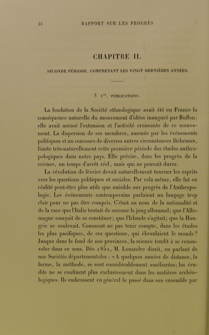 CHAPITRE II. SECONDE PÉRIODE, COMPRENANT LES VINGT DERNIÈRES ANNÉES. S PUBLICATIONS. La fondation de la Société ethnologique avait été en France la conséquence naturelle du mouvement d'idées inauguré parBuffon; elle avait accusé l'extension et l'activité croissante de ce mouve- ment. La dispersion de ses membres, amenée par les événements politiques et un concours de diverses autres circonstances fâcheuses, limite très-naturellement cette première période des études anthro- pologiques dans notre pays. Elle précise, dans les progrès de la science, un temps d'arrêt réel, mais qui ne pouvait durer. La révolution de février devait naturellement tourner les esprits vers les questions politiques et sociales. Par cela même, elle fut en réalité peut-être plus utile que nuisible aux progrès de l'Anthropo- logie. Les événements contemporains parlaient un langage trop clair pour ne pas être compris. C'était au nom de la nationalité et de la race que l'Italie tentait de secouer le joug allemand; que l'Alle- magne essayait de se constituer; que l'Irlande s'agitait; que la Hon- grie se soulevait. Gomment ne pas tenir compte, dans les études les plus paciflques, de ces questions, qui ébranlaient le monde? Jusque dans le fond de nos provinces, la science tendit à se renou- veler dans ce sens. Dès i85i, M. Louandre disait, en parlant de nos Sociétés départementales : rc A quelques années de distance, la forme, la méthode, se sont considérablement améliorées; les éru- dits ne se confinent plus exclusivement dans les matières archéo- logiques. Ils embrassent en géin'ral le passé dans son ensemble par