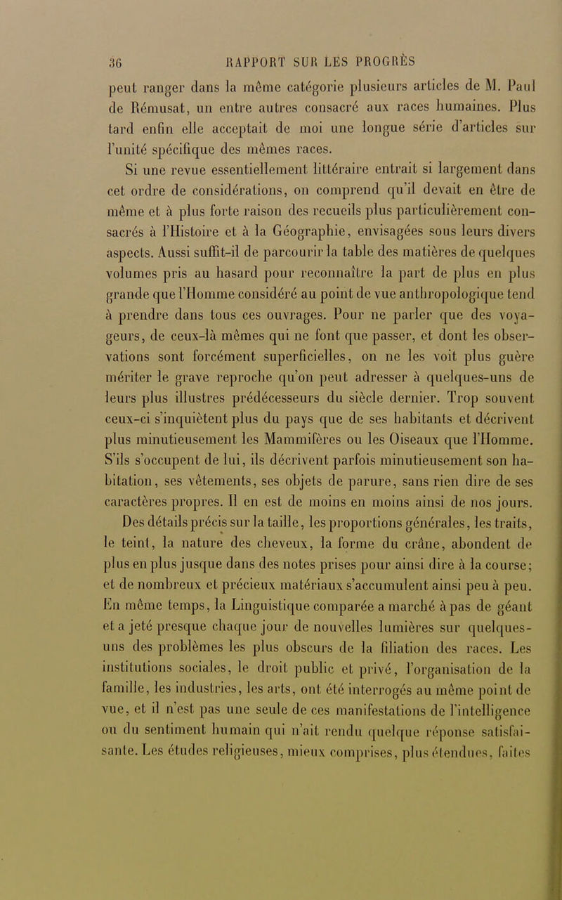 peut ranger dans la même catégorie plusieurs articles de M. Paul de Rémusat, un entre autres consacré aux races humaines. Plus tard enfin elle acceptait de moi une longue série d'articles sur l'unité spécifique des mêmes races. Si une revue essentiellement littéraire entrait si largement dans cet ordre de considérations, on comprend qu'il devait en être de même et à plus forte raison des recueils plus particulièrement con- sacrés à l'Histoire et à la Géographie, envisagées sous leurs divers aspects. Aussi suffit-il de parcourir la table des matières de quelques volumes pris au hasard pour reconnaître la part de plus en plus grande que l'Homme considéré au point de vue anthropologique tend à prendre dans tous ces ouvrages. Pour ne parler que des voya- geurs, de ceux-là mêmes qui ne font que passer, et dont les obser- vations sont forcément superficielles, on ne les voit plus guère mériter le grave reproche qu'on peut adresser à quelques-uns de leurs plus illustres prédécesseurs du siècle dernier. Trop souvent ceux-ci s'inquiètent plus du pays que de ses habitants et décrivent plus minutieusement les Mammifères ou les Oiseaux que l'Homme, S'ils s'occupent de lui, ils décrivent parfois minutieusement son ha- bitation, ses vêtements, ses objets de parure, sans rien dire de ses caractères propres. Il en est de inoins en moins ainsi de nos jours. Des détails précis sur la taille, les proportions générales, les traits, le teint, la nature des cheveux, la forme du crâne, abondent de plus en plus jusque dans des notes prises pour ainsi dire à la course; et de nombreux et précieux matériaux s'accumulent ainsi peu à peu. En même temps, la Linguistique comparée a marché à pas de géant et a jeté presque chaque jour de nouvelles lumières sur quelques- uns des problèmes les plus obscurs de la filiation des races. Les institutions sociales, le droit public et privé, l'organisation de la famille, les industries, les arts, ont été interrogés au même point de vue, et il n'est pas une seule de ces manifestations de l'intelligence ou du sentiment humain qui n'ait rendu quelque réponse satisfai- sante. Les études religieuses, mieux comprises, plus étendues, faites