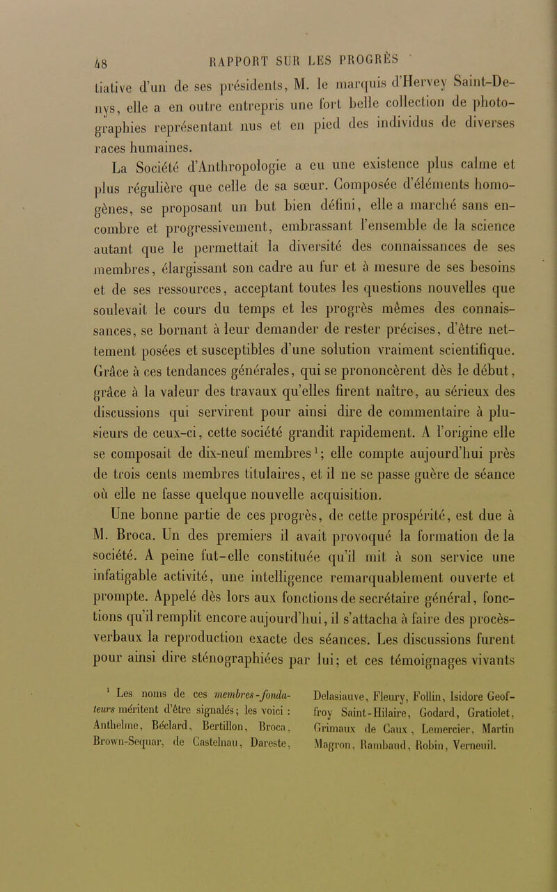 lialive d'un de ses présidents, M. le marquis d'Hervey Saint-De- nys, elle a en outre entrepris une fort belle collection de photo- graphies représentant nus et en pied des individus de diverses races humaines. La Société d'Anthropologie a eu une existence plus calme et plus régulière que celle de sa sœur. Composée d'éléments homo- gènes, se proposant un but bien défini, elle a marché sans en- combre et progressivement, embrassant l'ensemble de la science autant que le permettait la diversité des connaissances de ses membres, élargissant son cadre au fur et à mesure de ses besoins et de ses ressources, acceptant toutes les questions nouvelles que soulevait le cours du temps et les progrès mêmes des connais- sances, se bornant à leur demander de rester précises, d'être net- tement posées et susceptibles d'une solution vraiment scientifique. Grâce à ces tendances générales, qui se prononcèrent dès le début, grâce à la valeur des travaux qu'elles firent naître, au sérieux des discussions qui servirent pour ainsi dire de commentaire à plu- sieurs de ceux-ci, cette société grandit rapidement. A l'origine elle se composait de dix-neuf membres ^ ; elle compte aujourd'hui près de trois cents membres titulaires, et il ne se passe guère de séance oà elle ne fasse quelque nouvelle acquisition. Une bonne partie de ces progrès, de cette prospérité, est due à M. Broca. Un des premiers il avait provoqué la formation delà société. A peine fut-elle constituée qu'il mit à son service une infatigable activité, une intelligence remarquablement ouverte et prompte. Appelé dès lors aux fonctions de secrétaire général, fonc- tions qu'il remplit encore aujourd'hui, il s'attacha à faire des procès- verbaux la reproduction exacte des séances. Les discussions furent pour ainsi dire sténographiées par lui ; et ces témoignages vivants ' Les noms de ces membres-fonda- teurs méritent d'être signalés ; les voici : Antbelme, Réclard, Bertillon, Broca, Brown-Sequar, de Casleliiaii, Dareste, Delasiauve, Fleiu'y, FolLin, Isidore Geof- froy Saint-Hilaire, Godard, Gratiolet, Grimanx de Caux, Lemercier, Martin Magron, Rambaiid, Robin, Vernenil.