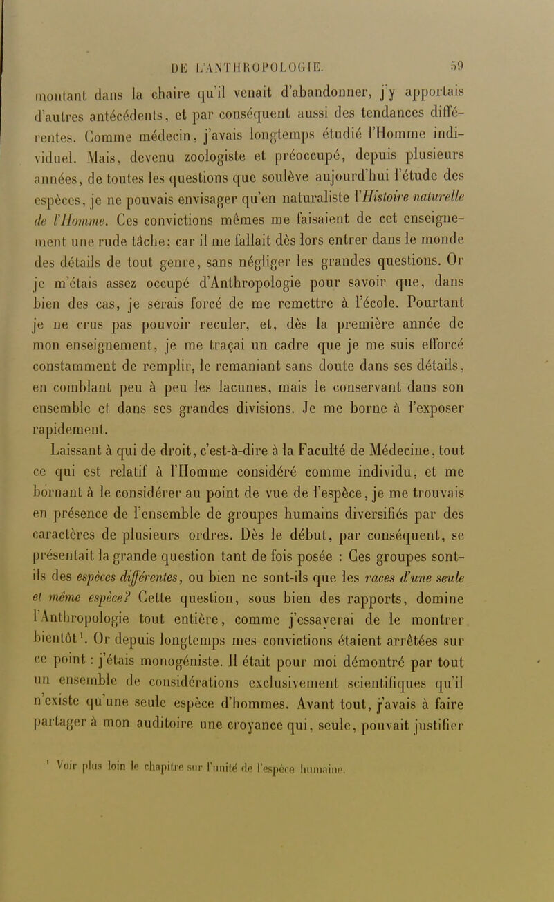 moulant dans la chaire qu'il venait d'abandonner, j'y apportais d'autres antécédents, et par conséquent aussi des tendances diiïé- rentes. Comme médecin, j'avais lorifjtemps étudié l'Homme indi- viduel Mais, devenu zoologiste et préoccupé, depuis plusieurs années, de toutes les questions que soulève aujourd'hui l'étude des espèces, je ne pouvais envisager qu'en naturaliste VHistoire naturelle de ïHomme. Ces convictions mêmes me faisaient de cet enseigne- ment une rude tâche; car il me fallait dès lors entrer dans le monde des détails de tout genre, sans négliger les grandes questions. Or je m'étais assez occupé d'Anthropologie pour savoir que, dans bien des cas, je serais forcé de me remettre à l'école. Pourtant je ne crus pas pouvoir reculer, et, dès la première année de mon enseignement, je me traçai un cadre que je me suis efforcé constamment de remplir, le remaniant sans doute dans ses détails, en comblant peu à peu les lacunes, mais le conservant dans son ensemble et dans ses grandes divisions. Je me borne à l'exposer rapidement. Laissant à qui de droit, c'est-à-dire à la Faculté de Médecine, tout ce qui est relatif à l'Homme considéré comme individu, et me bornant à le considérer au point de vue de l'espèce, je me trouvais en présence de l'ensemble de groupes humains diversifiés par des caractères de plusieurs ordres. Dès le début, par conséquent, se présentait la grande question tant de fois posée : Ces groupes sont- ils des espèces différentes, ou bien ne sont-ils que les races d'une seule et même espèce? Cette question, sous bien des rapports, domine l'Anthropologie tout entière, comme j'essayerai de le montrer bientôt ^ Or depuis longtemps mes convictions étaient arrêtées sur ce point : j'étais monogéniste. 11 était pour moi démontré par tout un ensemble de considérations exclusivement scientifiques qu'il n'existe qu'une seule espèce d'hommes. Avant tout, j-'avais à faire partagera mon auditoire une croyance qui, seule, pouvait justifier ' Voir plus loin \o chapiirn sur riiiiilé de Tespcce Imiiiniiip.