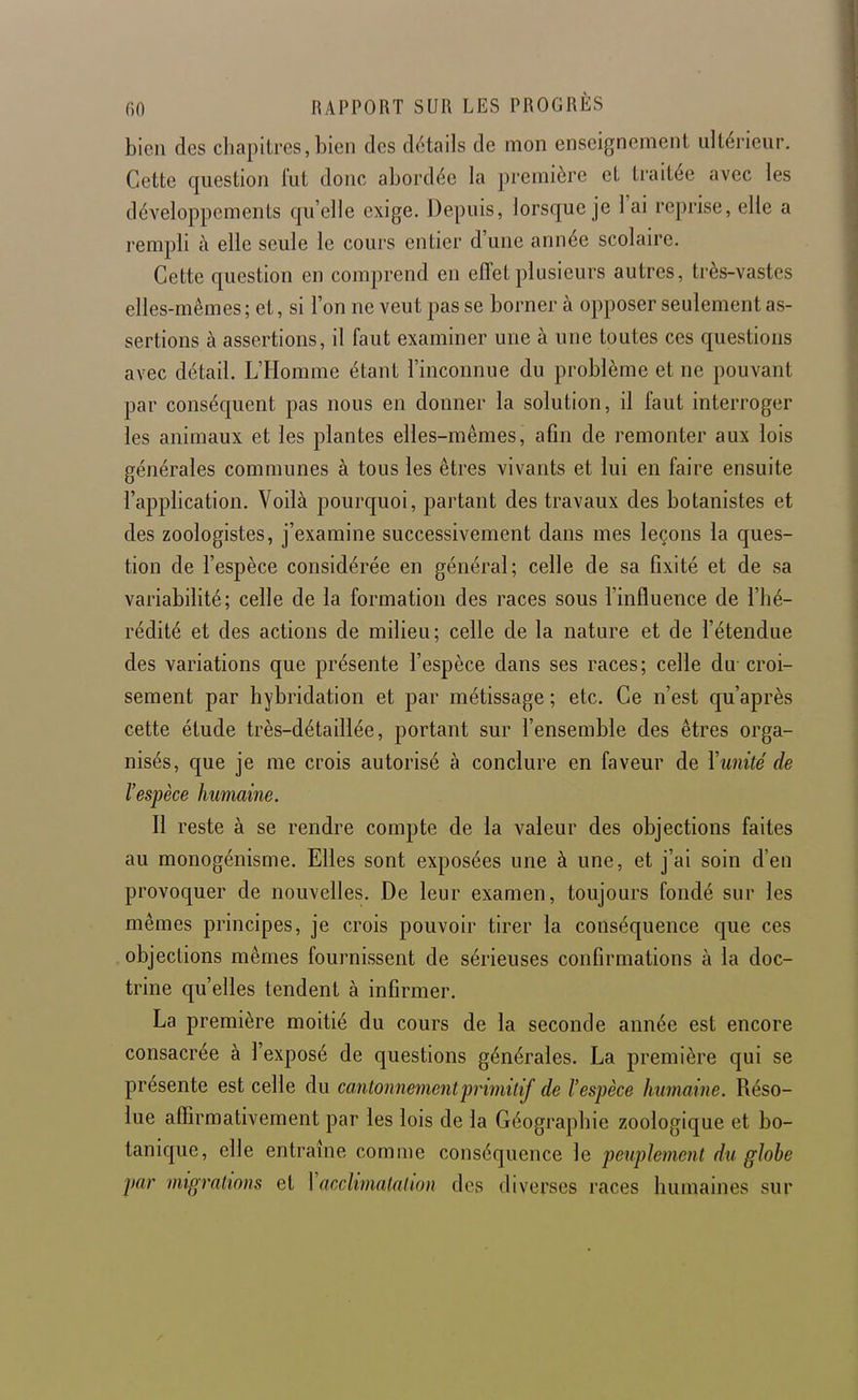 bien des chapitres,bien des détails de mon enseignement ultérieur. Cette question lut donc abordée la première et traitée avec les développements qu'elle exige. Depuis, lorsque je l'ai reprise, elle a rempli à elle seule le cours entier d'une année scolaire. Cette question en comprend en effet plusieurs autres, très-vastes elles-mêmes; et, si l'on ne veut pas se borner à opposer seulement as- sertions à assertions, il faut examiner une à une toutes ces questions avec détail. L'Homme étant l'inconnue du problème et ne pouvant par conséquent pas nous en donner la solution, il faut interroger les animaux et les plantes elles-mêmes, afin de remonter aux lois générales communes à tous les êtres vivants et lui en faire ensuite l'application. Voilà pourquoi, partant des travaux des botanistes et des zoologistes, j'examine successivement dans mes leçons la ques- tion de l'espèce considérée en général; celle de sa fixité et de sa variabilité; celle de la formation des races sous l'influence de l'hé- rédité et des actions de milieu; celle de la nature et de l'étendue des variations que présente l'espèce dans ses races; celle du- croi- sement par hybridation et par métissage ; etc. Ce n'est qu'après cette étude très-détaillée, portant sur l'ensemble des êtres orga- nisés, que je me crois autorisé à conclure en faveur de Yunité de l'espèce humaine. Il reste à se rendre compte de la valeur des objections faites au monogénisme. Elles sont exposées une à une, et j'ai soin d'en provoquer de nouvelles. De leur examen, toujours fondé sur les mêmes principes, je crois pouvoir tirer la conséquence que ces objections mêmes fournissent de sérieuses confirmations à la doc- trine qu'elles tendent à infirmer. La première moitié du cours de la seconde année est encore consacrée à l'exposé de questions générales. La première qui se présente est celle du cantonnement'primitif de l'espèce humaine. Réso- lue affirmativement par les lois de la Géographie zoologique et bo- tanique, elle entraîne comme conséquence le peuplement du globe par migrations et \acclimatation des diverses races humaines sur