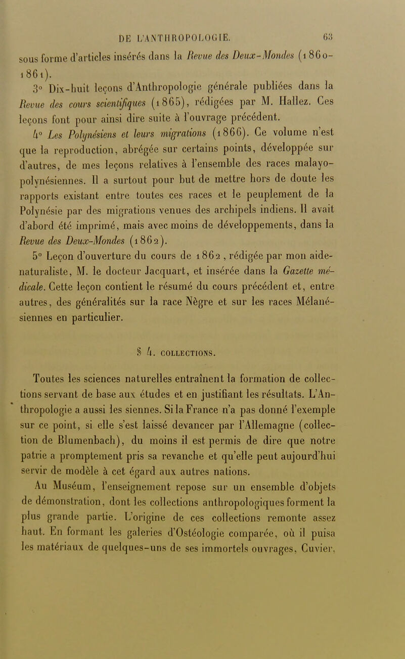 sous forme d'articles insérés dans la Revue des Deux-Mondes (i 860- 1861). 3» Dix-huit leçons d'Anthropologie générale publiées dans la Revue des cours scientifiques (i865), rédigées par M. Hallez. Ces leçons font pour ainsi dire suite à l'ouvrage précédent. A° Les Polynésiens et leurs migrations (1866). Ce volume n'est que la reproduction, abrégée sur certains points, développée sur d'autres, de mes leçons relatives à l'ensemble des races malayo- polynésiennes. Il a surtout pour but de mettre hors de doute les rapports existant entre toutes ces races et le peuplement de la Polynésie par des migrations venues des archipels indiens. Il avait d'abord été imprimé, mais avec moins de développements, dans la Revue des Deux-Mondes {1862). 5° Leçon d'ouverture du cours de 1862 , rédigée par mon aide- naturaliste, M. le docteur Jacquart, et insérée dans la Gazette mé- dicale. Cette leçon contient le résumé du cours précédent et, entre autres, des généralités sur la race Nègre et sur les races Mélané- siennes en particulier. § k. COLLECTIONS. Toutes les sciences naturelles entraînent la formation de collec- tions servant de base aux études et en justifiant les résultats. L'An- thropologie a aussi les siennes. Si la France n'a pas donné l'exemple sur ce point, si elle s'est laissé devancer par l'Allemagne (collec- tion de Blumenbach), du moins il est permis de dire que notre patrie a promptement pris sa revanche et qu'elle peut aujourd'hui servir de modèle à cet égard aux autres nations. Au Muséum, l'enseignement repose sur un ensemble d'objets de démonstration, dont les collections anthropologiques forment la plus grande partie. L'origine de ces collections remonte assez haut. En formant les galeries d'Ostéologie comparée, où il puisa les matériaux de quelques-uns de ses immortels ouvrages, Cuvier.