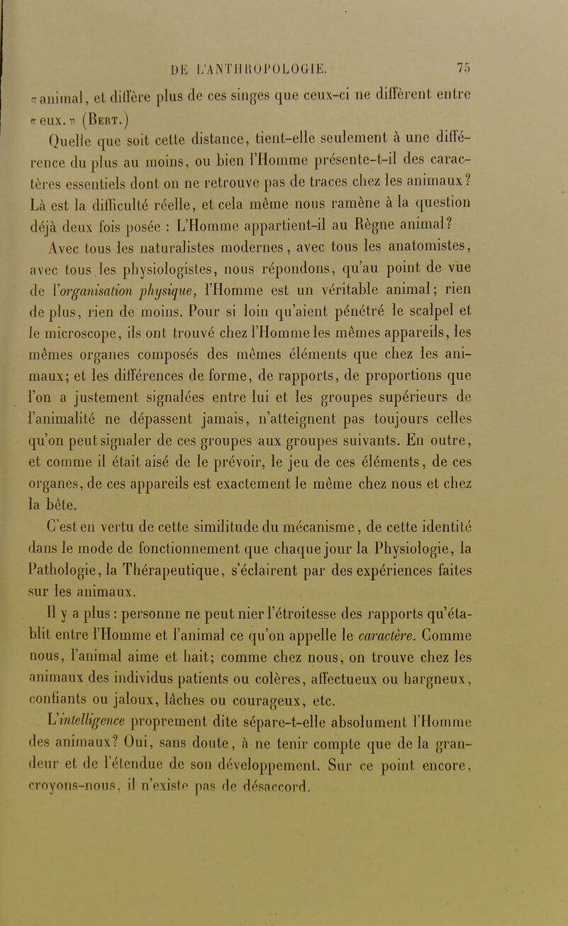 animal, el clillere plus de ces singes que ceux-ci ne difFcrcnt entre ff eux. n (Bert.) Quelle que soit cette distance, tient-elle seulement à une diffé- rence du plus au moins, ou bien l'Homme présente-t-il des carac- tères essentiels dont on ne retrouve pas de traces chez les animaux? Là est la difficulté réelle, et cela même nous ramène à la question déjà deux fois posée : L'Homme appartient-il au Règne animal? Avec tous les naturalistes modernes, avec tous les anatoniistes, avec tous les physiologistes, nous répondons, qu'au point de vue de Voi'ganisation physique, l'Homme est un véritable animal ; rien déplus, rien de moins. Pour si loin qu'aient pénétré le scalpel et le microscope, ils ont trouvé chez l'Homme les mêmes appareils, les mêmes organes composés des mêmes éléments que chez les ani- maux; et les différences de forme, de rapports, de proportions que l'on a justement signalées entre lui et les groupes supérieurs de l'animalité ne dépassent jamais, n'atteignent pas toujours celles qu'on peut signaler de ces groupes aux groupes suivants. En outre, et comme il était aisé de le prévoir, le jeu de ces éléments, de ces organes, de ces appareils est exactement le même chez nous et chez la bête. C'est en vertu de cette similitude du mécanisme, de cette identité dans le mode de fonctionnement que chaque jour la Physiologie, la Pathologie, la Thérapeutique, s'éclairent par des expériences faites sur les animaux. 11 y a plus : personne ne peut nier l'étroitesse des j'apports qu'éta- blit entre l'Homme et l'animal ce qu'on appelle le caractère. Comme nous, l'animal aime et hait; comme chez nous, on trouve chez les animaux des individus patients ou colères, affectueux ou hargneux, confiants ou jaloux, lâches ou courageux, etc. Vinlelligence proprement dite sépare-t-elle absolument l'Homme des animaux? Oui, sans doute, à ne tenir compte que de la gran- deur et de l'étendue de son développement. Sur ce point encore, croyons-nous, il n'existe pas rie désnrrorrl.